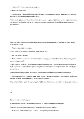 — Не знаю.Кто-тоиз мальчишек, наверное.
— А чтотам написано?
— Не твое дело! — Веразлобно одернулаНаташку,попытавшуюсязаглянутьвзаписку из-за спины
Марсём. — Позовите сюда мальчиков.Всех.
Черезнекоторое времясталипоявлятьсямальчишки — парами,тройками,шумнопереговариваясь.
Но, взглянувна Марсём,они тутже стихли,их празднично-деловитое возбуждение мгновенно
улетучилось.
Марсём стояла совершеннопрямоикрепкодержалапальцамизаписку,чтобывсем быловидно
худосочное сердце.
— Я хочузнать, ктоэто написал.
— Что? Что? — мальчишкииспуганнопереглядывались.
— Вот это.Вотэтузаписку.
— А чтотам? Что написано? — всех вдруг одолелонеудержимоелюбопытство.Чтоможетсделать
валентинкуужасной?
— Кто написал,знает.И у менянетжеланияэтоозвучивать.Но я прошуэтогочеловекапризнаться.
Пусть не сейчас — позже.После уроков.Будеточеньплохо,еслионне признается.Нам всем будет
оченьплохо.
Девчонкипереглядывались,мальчишкипожималиплечамиипереминалисьсноги на ногу.
— Разговорзакончен, — Марсём вдруг сразу устала. — Деньсвятого Валентинаотменяется.Больше
никаких записок. Пока не найдется автор.Садитесьна места.
Жорик попробовал протестующезагудеть.НобольшаяНастя цыкнула,истало ясно: делосерьезное.
27
ВечеромпозвонилаНаташка.
Я сейчас к тебе приду.Уменя важные новости, — заявила она и бросилатрубку.
Новости, конечно,касалисьзаписки. Наташканачала прямос порога.
— Ты знаешь,что былов записке?Знаешь?Там простоужас! Там такое!
 