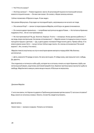 — Что? Ктоэто сказал?
— Это Егор написал! — Ромикподнялсяс места.В наступившейтишине еготоненькийголосок
казался оглушительным. — Онмне сам сказал. Он сказал,я Верке запискунаписал.
Сейчас посмеемся.И бросил в ящик. Я сам видел.
Все разом обернулись. Егорсидел на последнейпарте,насупившисьини на кого не глядя.
— Это написал Егор? — зачем-топереспросилаМарсём,хотяЕгори не думал отнекиваться.
— Он сначала думал признаться, — попробовал заступитьсяза друга Ромик. — Но потомна Кравчика
подумали.И он… Он не стал признаваться.
— Не стал признаваться? Ну,да. Конечно.Хорошо.Тоесть — нехорошо.Номы должныработать.У
нас ведь скоро контрольная.Начеммы остановились? — Марсём зачем-топодошлакокну и ткнула
пальцемв горшокс цветком. — Да,а цветыдавно поливали?Надополитьцветы.Прямо сейчас.А то
землясовсем сухая.Хотя— лучше потом.Сейчаснадо писать.На чеммы остановились?На какой
вороне?..Нет,не могу.Я не могу!..
Марсём тяжелоопустиласьна стул и некоторое времясмотрела передсобой.Мы боялись
шелохнуться.
— Дети,извините!Я правда не могу.Не могу вестиурок.Я пойдускажу, вам пришлюткого-нибудь.
Да,другого.
Она поднялась и потянулаксебе шубу,котораятак и осталась лежатьна парте Кравчика.Шуба,как
непослушныйзверек, зацепиласьзастежкойзакрайстола.Кравчик протянул рукуивыпустил шубуна
свободу.Марсём вяло кивнула,взяла вещии вышла.И больше не вернулась.
ДневникМарсём
С чего они взяли,что Корчакпо дороге в Треблинкурассказывал детям сказки? С чегоони этовзяли?
Ведь никогоне осталосьв живых.Никого, ктомог бы свидетельствовать.
Другаязапись
Какое говно — внутрии снаружи. Плеватьна потомков.
29
 