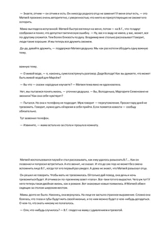 — Знаете,отчим— он отчими есть.Он никогда родногоотца не заменит!У меня опытесть, — это
Матвей произнесоченьавторитетно,суверенностью,чтониктоиз присутствующих не сможетего
оспорить.
Мама выгляделаиспуганной.Матвей быстровзглянул на меня,потом— на В.Г., что-товдруг
сообразил и понял,что допустил тактическуюошибку. — Ну,вас я в виду не имею,у вас, может,все
по-другомусложится.Темболее близостьподуху.Владимирмне столькорассказывал!Говорит,
люди такие хорошие.И мытеперьвсе дружитьсможем.
Да-да,давайте дружить, — поддержал Матвеядедушка.Мы как раз хотелиобсудитьоднуважную
тему.
важную тему.
— О живой воде, — я, наконец,сумелавстрянутьразговор.ДядяВолодя!Как вы думаете,чтоможет
бытьживой водойдля Марсём?
— Вы что — сказки народные изучаете? — Матвеятемаявно не вдохновляла.
Нет,мы пытаемсяпонятьжизнь, — уточнил дедушка. — Вы, Володенька,Маргарите Семеновнене
звонили?Как она себя чувствует?
— Пытался.Но она к телефонуне подходит.Мужговорит — переутомление.Просил паруднейне
тревожить.Говорит,нужнодать ейвремя в себя прийти.Если появятсяновости — сообщу
обязательно.
Тут зазвонил телефон.
— Извините, — мама встала из-за столаи прошлав комнату.
Матвей воспользовалсяпаузойи стал рассказывать, как емуудалось разыскатьВ.Г.… Как он
позвонил и попросил встретиться.А ктозвонит, не сказал. И чтодо сих пор не можетбез смеха
вспомнитьлицо В.Г.,когда тот егопервыйраз увидел.А дома не знают, чтоМатвей разыскал отца.
Он решил не говорить.Чтобымать не тревожилась.Ейтолькодай повод, она деньи ночь
тревожитьсябудет.И отчимаон по-прежнемузовет«папа».Все-такитотеговырастил.Чегоуж тут!У
неготеперьтакаядвойная жизнь, как в романе.Вот знакомые новые появились.И Матвей обвел
сидящих за столом широкимжестом.
Мамы долгоне было.Наконец,онавернулась.На лице ее застылостранное выражение.Словноона
боялась,что глаза и губы будутжить своейжизнью, и по ним можно будето чем-нибудьдогадаться.
О чем-то,чтознать никомуне полагалось.
— Оля,что-нибудьслучилось? — В.Г. глядел на маму с удивлениемитревогой.
 