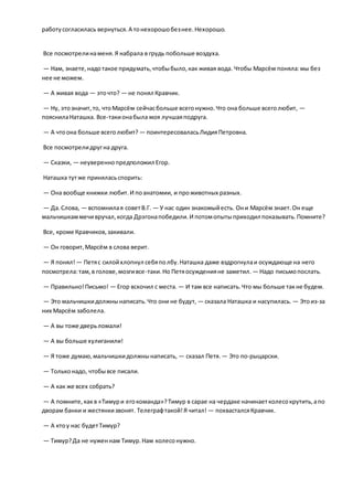 работусогласилась вернуться.А тонехорошобезнее.Нехорошо.
Все посмотрелинаменя.Я набрала в грудь побольше воздуха.
— Нам, знаете,надотакое придумать,чтобыбыло,как живая вода. Чтобы Марсём поняла:мы без
нее не можем.
— А живая вода — эточто? — не понял Кравчик.
— Ну, этозначит,то, чтоМарсём сейчасбольше всегонужно.Что она больше всеголюбит, —
пояснилаНаташка. Все-такионабыла моя лучшаяподруга.
— А чтоона больше всеголюбит? — поинтересоваласьЛидияПетровна.
Все посмотрелидругна друга.
— Сказки, — неувереннопредположил Егор.
Наташка тутже приняласьспорить:
— Она вообще книжки любит.И поанатомии, и проживотных разных.
— Да.Слова, — вспомнилая советВ.Г. — У нас один знакомыйесть. Они Марсём знает.Он еще
мальчишкаммечивручал,когда Дрэгонапобедили.И потомопытыприходил показывать.Помните?
Все, кроме Кравчиков,закивали.
— Он говорит,Марсём в слова верит.
— Я понял! — Петяс силойхлопнул себяполбу.Наташка даже вздрогнулаи осуждающе на него
посмотрела:там,в голове,мозгивсе-таки.Но Петяосужденияне заметил. — Надо письмопослать.
— Правильно!Письмо! — Егор вскочил с места. — И там все написать.Что мы больше такне будем.
— Это мальчишкидолжнынаписать.Что они не будут, — сказала Наташка и насупилась. — Этоиз-за
них Марсём заболела.
— А вы тоже дверьломали!
— А вы больше хулиганили!
— Я тоже думаю,мальчишкидолжнынаписать, — сказал Петя. — Это по-рыцарски.
— Тольконадо, чтобывсе писали.
— А как же всех собрать?
— А помните,какв «Тимури егокоманда»?Тимур в сарае на чердаке начинаетколесокрутить,апо
дворам банки и жестянкизвонят. Телеграфтакой!Я читал! — похвасталсяКравчик.
— А ктоу нас будетТимур?
— Тимур?Да не нуженнам Тимур.Нам колесонужно.
 