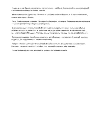 И одна девочка,Юрико,написала мне потомписьмо — из Южно-Сахалинска.Онавернуласьдомой
и пошлав библиотеку — за книгой Корчака.
В библиотеке оченьудивились:тамниктоне слышал о писателе Корчаке.И не моглиприпомнить,
естьли такая книга в фондах.
Тогда Юриконачала искать сама. Ей позволили.Ведьона в тот моментбылазнаменитымчеловеком
— членомдетскогожюриНациональнойпремии.
Она писала мне,что перерылавсюбиблиотеку,все самые дальние,самые пыльные изабытые
уголки— и нашлато, чтоискала. И прочитала.И вследза ней все взрослые из библиотекитоже
прочитали«КороляМатиуша».И теперьне могутпредставить,чтокогда-тоне знали обэтой книге.
Я страшноэтомурада. В воображаемомсписке достойных дел я поставиласебе жирный крестик:я
подумала,чтонедаромписала собственнуюкнижку.
Найдите «КороляМатиуша».Откопайте вбиблиотечнойпыли.Отыщитечерезволшебнуюсеть
Интернет.Наткнитесьнанее — случайно— на книжной полке вгостях у знакомых.
Прочитайте ее обязательно.Иначе выне поймете что-товажное осебе.
 