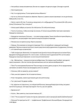 — Нельзябыть такимзлопамятным.Она же не в карман этиденьги кладет.Ониидут на детей.
— Охотнодопускаю.
— Нет,ты не допускаешь.Ты все времяхочешьобвинять!
— Ну что ты,Оленька!Я совсемне обвиняю.Простоя с самого начала чувствовал:этоне для Алины.
Бабушкабы ни за что…
— Хватит,хватитоб этом.Ты можешьпредложитьчто-нибудьдругое?Чтоустроилобытебя,меня,
Алину?Не можешь!Так о чем речь?
— Алинунужнозабрать из школы.Из этойшколы.Отэтойучительницы.
— То есть тыхочешь,чтобыонанигде не училась.А толькослушалабайки пролужи и рисовала
бородатых неваляшек.
— Бородатые неваляшки,Оленька, — этосвоегорода шедевр.Такие способностинужноберечь,а
не загрублять,как рассуждаеттвоя приятельницаизсоседнегоподъезда.
— Никакая она не приятельница.Простознакомая.
— Хорошо.Этазнакомая из соседнегоподъезда.А тот, ктозагрубляет,совершаетнастоящую
диверсию.Противчеловечества!Хочетлишитьмирписателейихудожников.А художники,Оленька,
— этоглавныйнерв человечества!
— Тебе сегодняуже объясняли,чтонервнаяпочва ценитсятольков богадельне ине можетбыть
фундаментомбудущейжизни! И с чеготы взял, чтоАлинастанетхудожником?Из-заэтих самых
бородатых неваляшек?Даможет,изнее получитсяматематик!
— Хм… Математика— вершиначеловеческойфантазии.Этоговорил еще Гильберт,проодного
своегознакомого: «Онстал поэтом.Дляматематикиунегоне хватиловоображения!»
— Папа! Ты неисправимыйромантик!Твои взгляды на жизнь давно устарели.Ноты продолжаешь
настаивать на своем.И всех нас вынуждаешьжить по-своему!
— Оленька,тебе не нравится,какмы живем?
— Пала, мне все нравится.Но что касается Алины…
— Я все-такидумаю, нужноеще поискатьдля нее учительницу.
— Ты с ума сошел!На дворе ноябрь.
— Ну, карантинпо скарлатине,поэтойдетскойболезни,имеющейвируснуюоснову,все равно
кончитсяне раньше,чемчерезтринедели.Такчто у нас есть время.
— Временинет!
— Кстати… Мне кажется,стоитпосоветоватьсяс В.Г.
— С В.Г.? Что за новости? С каких этопор мы советуемсясним по вопросам своейсемейнойжизни?
— Оленька!Тыпристрастна.В.Г. — профессионал.Профессионал сбольшойбуквы.Он вращаетсяв
этойсфере.
 