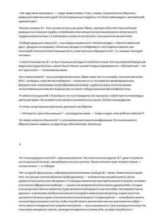 «Не надо менязапугивать», — гордо заявила мама. У нее, умамы, огромныйопытобщенияс
разрушителямиженских судеб.И еслихорошенькоподумать,чтотакое химиярядомс математикой,
царицейнаук?
Иными словами,В.Г. стал частымгостем у нас дома. Мама, чувствуя себяответственнойзавсе
разрушенные женские судьбы,потребовалаотменитьритуал целованияручкиивстречалаего
гордым кивкомголовы,а в разговорах ни разу не согласилась с высказанным им мнением.
Сообщая дедушке озвонке В.Г., она ехидноназывалаего «твойюный друг»:«Звонил твойюный
друг».Дедушкане возражал,посколькунаходил в этойформуле «нечтодиккенсовское идо
некоторойстепенисоответствующеесути»,исам частенькообращалсяк В.Г. со словами«молодой
человек».
С моей точкизрения,В.Г. не был таким уж молодыми темболее юным.В егорыжеватойбороде уже
виднелисьседые волоски,а виски былитемные,рыжие иседые одновременно.«Трехцветный — как
кот-крысолов!» — посмеиваласьмама.
Но в присутствииВ.Г. она неузнаваемоменялась.Мама,сама тогоне сознавая, начиналасветиться.
И В.Г.,очевидно,этимсветом любовался — несмотряна то,что мама все времявредничала.
Дедушкатоже посматривал напреображавшуюсямамус удовольствием,хотяонасвоими
колкостямимешалаемувестидискуссию на какую-нибудьсерьезнуюфилософскуютему.
Я любилапосещенияВ.Г.В них было что-тоотпраздника.Он приносил с собой тортили виноград и
цветыдля мамы. Он внимательносмотрел ивнимательнослушал.Онбыл нашимдругом.
А потом,когда пришласкарлатина,рассказал проМарсём.
— Интересно,где онбыл раньше? — рассердилась мама. — Сидел и ждал, пока ребенокзаболеет?
Но мама напраснообвинялаВ.Г. в злонамеренномсокрытииинформации.Онпознакомилсяс
Марсём совсем недавно,незадолгодо событийвокруг зеркальца.
6
Не толькодедушкасчитал В.Г. хорошимучителем.Таксчиталимногие другие.В.Г. даже отправили
на специальныйконкурс,где выбиралилучшегоучителя.Тамонизложил свою теорию«Химия —
основа жизни» — и победил.
Нет ни одной сферыжизни, избежавшейвлиянияхимии,сообщил В.Г. жюри. Химия касаетсядаже
того,что раньше считалиобластьюсугубодуховной, — человеческих эмоцийичувств.Центр
удовольствияв мозгу уже обнаружен.С помощьюхимических препаратовможнопогрузитьчеловека
в состояние эйфорииили наоборот — лишитьего возможностииспытыватьудовольствие.Сегодня
ученые делаютсмелые заявления,будтовозможнообнаружитьицентрлюбви.Экспериментально
доказано: в организме влюбленногоменяетсяскоростьхимическихпроцессов,индекскислотно-
щелочного балансаи даже электрическиепоказателимозга.Следующийшаг — попробоватьвлиять
на некоторые мозговые участки,чтобыспособствоватьвозникновениюилиуничтожениюлюбви —
этогосамого неподвластногоуправлениючувства — скольпрекрасного,стольи разрушительного.Но
пока науканаходитсяв поиске,приходитсянадеятьсяна самих себя, на свою способностьк
 
