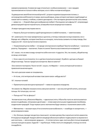 саморегулированию.Кхимииже надо относиться с особым вниманием — как к орудию
проникновенияне тольковтайны материи,нои в тайнычеловеческойдуши.
В довершение своейблистательнойречиВ.Г.устроил надемонстрационномстолике,в
непосредственнойблизостиотжюри,маленькийвзрыв,искрыкоторогозаставили судейувидетьв
новом свете и химию,и любовь,исамого докладчика. «Этонаглядное доказательство силыхимии,
— заявил он. — И яркий образ для изображениялюбви!» Последнюючастьфразы В.Г. сопровождал
демонстрациейгорсткичернойпыли,оставшейсяпосле искрящегосяпламени.
И жюри присудилоемупервое место.
— Уверена,больше половинысудейпринадлежаликслабойполовине, — заметиламама.
В.Г. усмехнулся.Егоглаза превратилисьв щелочки,итеперьглавныминалице оказались нос и
борода:вот и Марсём, котораятоже была на конкурсе,попыталасьсъязвитьпоэтомуповоду.Она
подошлак В.Г. после выступленияиспросила:
— Управляемыйцентрлюбви — этовроде электрическогоприбора?Захотел влюбиться — включил в
розетку.Передумал — выключил.А вамэтозачем? Боитесьвоспламенитьсяне вовремя?
В.Г. сказал, что не имел в виду конкретносебяиили кого-тодругого.Это,так сказать, общийвзгляд
на вещи,аллегория.
— Если к вам это не относится,то и к детям относитьсяне может.В работе с детьми не бывает
общеговзгляда. Там все предельноконкретно.Вамне кажется?
Они немногопоспорили.После чегоВ.Г.нашел,чтоМарсём — оченьинтересныйчеловеки
привлекательнаяженщина.
Эта часть рассказа маме не понравилась.
— И чтоже, этотинтересныйчеловектоже занял какое-нибудьместо?
В.Г. покачал головой.
— Привлекательнаяженщинапроиграла? — мамане скрывалазлорадства.
Не совсем так.Марсём показала оченьсмешное занятие — как она учитдетейсчитать,используя
пальцы.Не толькорук, нои ног.
— Пальцыног? Что за фокусы?
Человеческое тело,объяснялаМарсём, — идеальные счеты.И былобыглупоне воспользоваться
всеми егодвойками, пятеркамиидесятками — этимизамечательнымиподвижнымипособиями,
созданными природой.Тогда первые шагив математике будутсвязаныс познаниемсамогосебя.
— Математика— высокая наука.И ее отличительнаяособенность — всвободе от конкретного, —
резковозразила мама.
— Но, Оленька,прежде чемдостичьтаких высот,человекдолженбыл научитьсясчитатьмамонтов.
И пещерных медведей.Каждогоубитогомедведяобозначализубоми подвешивалина веревочке к
шее охотника, — мягковозразил дедушка. — А потомсчитали:один охотникубил столькомедведей,
сколькопальцевна руках.А другой — еще больше.Чтобысчестьего медведей,ипальцына ногах
понадобятся.
 