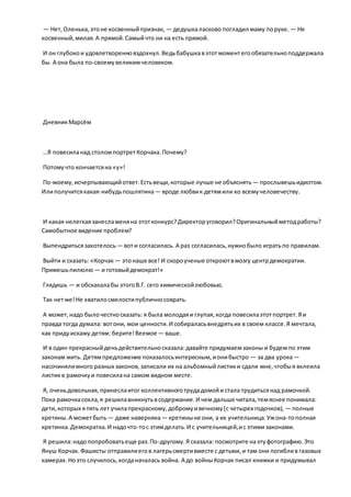 — Нет,Оленька,этоне косвенныйпризнак, — дедушкаласково погладил маму поруке. — Не
косвенный,милая.А прямой.Самыйчто ни на есть прямой.
И он глубокои удовлетворенновздохнул.Ведьбабушкавэтотмоментегообязательноподдержала
бы. А она была по-своемувеликимчеловеком.
ДневникМарсём
…Я повесиланад столомпортретКорчака.Почему?
Потомучто кончаетсяна «у»!
По-моему,исчерпывающийответ.Естьвещи,которые лучше не объяснять — прослывешьидиотом.
Илиполучитсякакая-нибудьпошлятина— вроде любвик детямили ко всемучеловечеству.
И какая нелегкаязанесламеняна этотконкурс?Директоруговорил?Оригинальныйметодработы?
Самобытное видение проблем?
Выпендритьсязахотелось — воти согласилась. А раз согласилась,нужнобыло игратьпо правилам.
Выйти и сказать: «Корчак — этонаше все! И скороученые откроютвмозгу центрдемократии.
Примешьпилюлю — и готовыйдемократ!»
Глядишь — и обскакалабы этогоВ.Г. сего химическойлюбовью.
Так нетже!Не хватилосмелостипубличносоврать.
А может,надо былочестносказать: я была молодаяи глупая,когда повесилаэтотпортрет.Яи
правда тогда думала: вотони, мои ценности.И собираласьвнедрятьих в своем классе.Я мечтала,
как придуискажу детям: берите!Веемое— ваше.
И в один прекрасныйденьдействительносказала:давайте придумаемзаконы и будемпо этим
законам жить. Детямпредложение показалосьинтересным,ионибыстро — за два урока—
насочинялимного разных законов,записали их на альбомныйлистики сдали мне,чтобыя вклеила
листикв рамочкуи повесилана самом видном месте.
Я, оченьдовольная,принеслаитог коллективноготрудадомойи стала трудитьсянад рамочкой.
Пока рамочкасохла,я решилавникнутьвсодержание.И чем дальше читала,темяснее понимала:
дети,которых япять лет училапрекрасному,добромуивечному(с четырех годочков), — полные
кретины.А можетбыть — даже наверняка— кретиныне они, а их учительница.Ужона-тополная
кретинка.Демократка.И надочто-тос этимделать.И с учительницей,ис этими законами.
Я решила:надопопробоватьеще раз.По-другому.Я сказала: посмотрите наэтуфотографию.Это
Януш Корчак.Фашисты отправилиегов лагерьсмертивместе с детьми,и там они погиблив газовых
камерах.Ноэто случилось,когданачалась война. А до войныКорчак писал книжки и придумывал
 