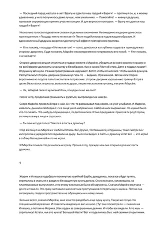 — Последнийпарад наступа-а-ает!Врагуне сдаетсянаш гордый «Варяг»! — протянул он,и, к моему
удивлению,унегополучилосьдаже лучше, чемумальчика. — Помогайте! — кивнул дедушка,
призывая окружающих принятьучастие вакции. И дляверностиповторил: — Врагу не сдается наш
гордый «Варяг»!
Несколькоголосовподхватилисловаи отдельные окончания.Неожиданноиздырки донеслось
приглушенное:«Пощадыниктоне желает!» Песняподействоваланадлежащимобразом.И
вдохновленныйдедушказакрепил достигнутыйэффектповторениемприпева.
— Я те покажу,«пощады»!Не желаетон! — голос доносился из глубиныподвалаи принадлежал
сторожу-дворнику.Судяповсему,Марсём несвоевременнопотревожилаегопокой. — Яте покажу,
«не желает»!
Сторож-дворникрешил спуститьсявподвал вместе с Марсём, убедитьсяво всем своими глазами и
по всейформе доложитьначальствуо безобразии.Как о каком?Вот об этом.Дети в подвал лазают!
Отдушинузаткнули.Режимпроветриваниянарушают.Хотят,чтобысгниловсе.Чтобышколарухнула.
Распустились!Сторож-дворникгромыхнул Чем-то— видимо,стремянкой.ЗатемногиЕгорав
воротничке изподола пальтоиспыталипотрясение:сторож-дворникхорошенькотряхнул Егорав
целях безопасностишколы,выволокиздыры,лишив нескольких пуговиц,ивсучил Марсём.
— На, забирай своегохулигана!Ишь,пощады онне желает!
После чего,продолжаягромыхатьи ругаться,выпроводил их наверх.
СкороМарсём привелаЕгора к нам. Он что-торазмазывал под носом,но уже улыбался.И Марсём,
казалось,дышала свободнее:с ее лицаушлонапряженно-озабоченное выражение.Нонужнобыло
что-тосказать.Что-нибудьпорицающее,педагогическое.И онапридумала:приселапередЕгором,
заглянулаемув лицои спросила:
— Ты зачем туда полез?Захотел впастьк дракону?
Егор взглянул на Марсём с любопытством.Все другие,топтавшиесяуотдушины,тоже смотрелис
интересомиукрадкойпоглядывалина дыру. Былоочевидно:в пасть к драконухотятвсе — кто играл
в собаку Баскервилейикто не играл.
И Марсём поняла.Но решиласьне сразу. Прошел год,прежде чемона открыладля нас пасть
дракона.
9
Жорик и ИлюшкаподобралипокинутуюхозяйкойБарби,дождались,покавсе уйдутгулять,
спряталисьв спальне и раздели беззащитнуюкуклудогола.Онихихикали,уставившисьна
пластмассовые выпуклости,ипоэтомухихиканьюбылиобнаружены.СначалаМарсёммолчала —
долго и тяжело.Этосразу заставило малолетних преступниковпотерятьвкускжизни. Потом она
заговорила,глядя в пространствои не обращаясьни к кому лично.
Больше всего,сказала Марсём, мне хочетсяраздобытьеще одну куклу.Такуюже голую.На
специальнойверевочке.И повеситькаждомуиз вас на шею.(Тутона посмотрела — сначалана
Илюшку,апотомна Жорика.) Как орденза совершенные деяния.И чтобывсе видели.А то ишь —
спрятались!Кстати,чья это кукла?БольшойНасти?Вот и поделилисьбыс нейсвоими открытиями.
 