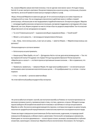 Но, сказала Марсём самым жесткимголосом,я такне сделаю:мне жалко кукол.И стыдно перед
Настей.А на вас смотретьпротивно.Онарезкоповернуласьиушлана улицу,к остальным,отыскала
там Настю, велелаейпривестисвоюкуклув порядоки убратьв шкаф.
Жорус ИлюшкойМарсёмне замечала два дня. В тотзлополучныйденьонисами старались не
попадатьсяей на глаза. Но на следующее утровступил вдействие закон о любвик первой
учительнице,иИлюшкауже не могвыдерживатьподобнойнемилости.Онвертелсярядомс Марсём
— неправдоподобновежливинеприличнопослушен,все время поддакивал изаглядывал ей в лицо.
Мрачный, как туча,Жорикследовал за ним по пятам и был на редкостьмиролюбив.Такчтоклассная
общественностьтутже заподозриланеладное.
— Ты чего?Совсем рехнулся? — выразилавсеобщее недоумение Вера. — Тихийтакой?
— Может,у него умеркто, — великодушнопредположилаНаташка.
— Да… Умер…Если хочешьзнать,я сам чутьне умер, — заметил Жорик. — Марсём вчеразнаешь как
ругалась?
Илюшкавздохнул и согласнозакивал:
— Хотелакуклунашеюпривязать.
— Какуюкуклу?Мою Барби,что ли? — Догадалась Настя и тутже дала волювозмущению: — Так это
вы порвалией платье?А я думаю:кто порвал?И еще под кроватьбросили!Потом жалуются:
«Марсём руга-а-алась!» — этоНастяпропелапротивнымтонкимголоском. — Воти правильно,что
вас наказали.
— Правильно,правильно, — заворчал Жорик.Не надо кукол разбрасывать! — он внезапнорешил
использоватьсвое положение ввоспитательных целях. — А торазбрасываюттут,а потом — платье
порвали.
— А ты— не хватай, — резоннозаметилаВера.
На этомпубличныйразборинцидентабыл исчерпан.
Не успелазабыться историяс куклой,какпоступилижалобына Ромика:он пыталсяпроникнутьна
женскуюполовинутуалета,проявивинтересктому,чтотам, у девочек, в трусах.Обладательницы
трусовсообщали обоскорблениисвоейчестиплаксивои настойчивои в конце концов вывели
Марсём из себя. Она велелавсемдевочкамдостатьтрусики,в которых ониходилина урокитанцев,
насыпалаих щедройкучкойпередРомикоми пожелалаемуприятного исследовательскоготруда.
Ромик выглядел совершенноуничтоженным.Онбыл маленьким,худеньким,поприроде своей
совершеннобезвредным,иобожал игратьс девочками.Уличенныйв неправедных намерениях,
Ромикдаже не пыталсясдерживаться — толькогорькоплакал,вызываяу заложившейего публики
сочувствие,граничащее с нежностью.Марсёмне была исключением.Онасказала:«О,Господи!»,
 