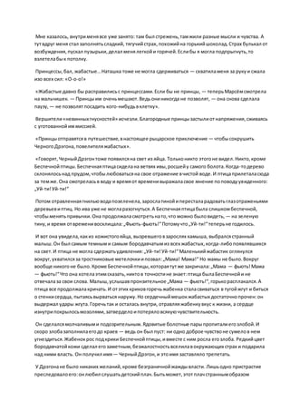 Мне казалось, внутрименявсе уже занято: там был стрежень,тамжили разные мысли и чувства. А
тутвдруг меня стал заполнятьсладкий, тягучийстрах,похожийна горькийшоколад.Страх булькал от
возбуждения,пускал пузырьки,делал менялегкойи горячей.Еслибы я могла подпрыгнуть,то
взлетелабык потолку.
Принцессы,бал, жабастые…Наташка тоже не могла сдерживаться — схватиламеня за рукуи сжала
изо всех сил: «О-о-о!»
«Жабастые давно бы расправилисьс принцессами.Если бы не принцы, — теперьМарсёмсмотрела
на мальчишек. — Принцыим оченьмешают.Ведьониникогда не позволят, — она снова сделала
паузу, — не позволятпосадить кого-нибудьвклетку».
Вершители«невинныхгнусностей» исчезли.Благородные принцызастылиотнапряжения,сживаясь
с уготованнойиммиссией.
«Принцыотправятсяв путешествие,внастоящее рыцарское приключение — чтобысокрушить
ЧерногоДрэгона,повелителяжабастых».
«Говорят,ЧерныйДрэгонтоже появилсяна свет из яйца. Тольконикто этогоне видел.Никто,кроме
Беспечнойптицы.Беспечнаяптицасиделана ветвях ивы,росшейу самого болота.Когда-тодерево
склонялосьнад прудом,чтобылюбоватьсяна свое отражение вчистой воде.И птицаприлеталасюда
за темже.Она смотреласьв воду и времяот временивыражаласвое мнение поповодуувиденного:
„Уй-ти!Уй-ти!“
Потом отравленнаягнильюводапозеленела,зарослатинойипересталарадоватьглазотраженьями
деревьевиптиц. Но ива уже не могларазогнуться.А Беспечнаяптицабыла слишкомбеспечной,
чтобыменятьпривычки.Она продолжаласмотретьнато,что можно быловидеть, — на зеленую
тину,и время отвременивосклицала:„Фьють-фьють!“Потомучто„Уй-ти!“теперьне годилось.
И вот она увидела,какиз кожистогояйца, вызревшеговзарослях камыша, выбралсястранный
малыш.Он был самым темными самым бородавчатымиз всех жабастых,когда-либопоявлявшихся
на свет.И птица не могла сдержатьудивления:„Уй-ти!Уй-ти!“Маленькийжабастик оглянулся
вокруг,ухватилсяза тростниковые метелочкиипозвал:„Мама! Мама!“ Но мамы не было.Вокруг
вообще никогоне было.Кроме Беспечнойптицы,котораятутже закричала:„Мама — фьють!Мама
— фьють!“Что она хотелаэтимсказать,никтов точностине знает:птица былаБеспечнойи не
отвечалаза свои слова. Малыш,услышавпронзительное „Мама — фьють!“,горькорасплакался.А
птица все продолжалакричать.И отэтих криковгоречьжабенка сталасвиваться в тугойжгут и биться
о стенкисердца, пытаясьвырваться наружу.Но сердечныймешокжабастых достаточнопрочен:он
выдержал удары жгута.Горечьтак и осталась внутри, отравляяжабенкувкус к жизни, а сердце
изнутрипокрылосьмозолями,затверделоипотеряловсякуючувствительность.
Он сделалсямолчаливыми подозрительным.Ядовитые болотные парыпропиталиегозлобой.И
скоро злобазаполнилаегодо краев — ведь он был пуст: ни одно доброе чувствоне сумелов нем
угнездиться.Жабенокрос подкрики Беспечнойптицы,ивместе с ним росла егозлоба. Редкийцвет
бородавчатойкожи сделал егозаметным,безжалостностьвселилавокружающих страх и подарила
над ними власть. Он получил имя— ЧерныйДрэгон,и этоимя заставляло трепетать.
У Дрэгонане было никаких желаний,кроме безграничнойжаждывласти. Лишьодно пристрастие
преследовалоего:онлюбил слушатьдетскийплач.Бытьможет,этотплачстраннымобразом
 