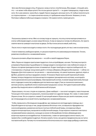 Зато мои ботинкиувидел отец.Я пришлак немув гости в этих ботинках,Йонувидел.«Слушай,мать
что — не можеттебе обувькупить?На чтоона деньги тратит?» — он даже поморщился,глядяна мои
ноги. Но я уже усвоила: нужнобыть гордой.Нужно защищать женскуючесть.От любых посягательств
со сторонымужчин — отстирки вонючих носков,от требованияновых ботинок.Неважно,отчего.
Поэтомуя набралапобольше воздухаи сказала: «Не нужносчитать чужие деньги».
Получилосьгромкои четко.Мне и в головутогда не пришло,чтоотецплатил материалиментыи
считал себявправе видеть на мне новые ботинки.А емуне пришлов головуэтообъяснять.Он просто
схватил меняза шивороти вытолкал за дверь.Он был оченьвспыльчивый,мой отец.
После этого я пересталаходитькнемув гости. И в последующие десятьлетмыс ним не встречались.
У меня появилосьсвободное время,и я решилапосвятитьегосамосовершенствованию.Точнее,
развитиюспособностик независимойжизни.
Я решилаосноватьобществоамазонок — из себя и своей подружкиЛерки.
Мать Леркине страдала приступамигордостив стольостройформе,как моя. Поэтомуонапросто
устраивалаЛеркиномуотцуразборкипо поводукаждого случившегосяс ним любовногоказуса.А
Леркав это времяприходилакомне отсиживаться.В один такой денья короткосообщилаей,что
«поссориласьс отцомдо концасвоих дней» и теперьсобираюсьобходитьсябезмужчин — сейчас и в
будущем.Дляэтогонужноне так уж много — научитьсявсему,что умеютмужчины:драться,играть в
футбол,разжигатькостери орудоватьножом. Я показала Лерке маленькийперочинныйножик.
Ножику теперьотводилосьпостоянноеместовкармане тренировочногокостюма,накоторыйя
после уроковменялашкольнуюформу.(Тренировочныйкостюм,помоимпредставлениям,больше
всего подходил в качестве униформыдляпоставленных задач.) Там он покоилсяв компаниис
моткомшпагата,коробкойспичеки маленькимпузырькомс солью.Этотджентльменскийнабор
долженбыл выручитьменя в любойжизненнойситуации.
Леркасказала, что она с отцом не ссорилась. Даже наоборот — она хочетналадитьс ним отношения.
Толькодля этогонужно егоразыскать,посколькуживетон в другом городе.Не с ними. С ними живет
Леркинотчим.Это он ссорится с мамой. В настоящий моментЛеркакак раз занята поисками,но все
же готоваразделитьсо мной тяготыприобщенияк независимойжизни.
Чтобы привыкнутькбезлюднымландшафтам,где совершеннонеоткудаждатьпомощи,мы с
Леркойходилина пустырьи там, средиогромных бетонных плит,оставшихсяотфундаментов
снесеннойдеревни,разжигаликостериз толстых стеблейсухойтравы,еливареные яйцаи
недопеченнуюкартошку,выгрызаяее изобугленнойкожуры.А еще игралив ножичкии мечталио
независимойжизни амазонок, скачущих на конях по бескрайнимстепями убивающих всех
встречных мужчинза ненадобностью.Ксожалению,с нами не происходилоничеготакого,что
привелобык необходимостидраться.Не могу сказать точно,как далекопродвинулисьмына путик
поставленнойцели.ПотомучтопотомвозниклаАллочкаивнеслав наши рядыразброд и смятение.
 