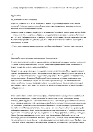А в мозгу все прокручиваласьэтанеподражаемаяАллочкинаинтонация:«О-оченьсексуально!»
Другаязапись
Ну, и что от всегоэтогопотомкам?
Разве чтонатолкнетих на мысль развеситьна столбах лозунги:«Берегите пап.Они — друзья
человека!» Или«Исчезновениепапыобедняетокрестнуюфаунуивредитздоровью,особенно —
здоровьюмелких человеческих существ».
Между прочим,этодаже на новуюотрасльзнания моглобы потянуть.Назвать ее как-нибудьброско
— «папология».Или«логопапия».И сразуна конкурс:папологиякак новая технология.Логопапия
как… Вот чёрт:рифмуне подберу.Хотяможнои прозой:логопопиякаксредство развития логопапии.
А логопопиюширокотакпредставить:здесьтебе и применение ремня,ихватание зашиворот,и
выкидывание за дверь.
…Что из вышесказанногоимеетотношениекмоейшкольнойжизни?Разве чтосюжетпро платье
15
После работы и повыходныммама шиламне бальное платье.
К этомузанятиюона отнесласьна удивление серьезно:долголисталамодные журналыикнижки со
сказками, перебиралакускистарых тюлевыхзанавесокикружевных наволочек, извлеченныхиз
старых чемоданов,и, наконец,взяласьза работу.
Каждый вечерпередсномв доме проводиласьпоказательнаяпримерка.Маманадевала на меня
платье и открываладверцушкафас большимзеркалом.Якрутиласьи вертеласьпередзеркалом,и
ходилана цыпочках покомнате,и подпрыгивала,иприседала.А мама, довольнаясвоейработой,
тольковосклицала:«Осторожно!Тамбулавки!Не споткнись:еще не подшито!» Дедушкутоже
приглашалина этипоказы,и каждый раз он с новой страстьюубеждал нас: я похожана особу
королевскойкровибольше,чемсамаанглийская королева.Хорошо,чтокоролеваменяне видит.
Чего доброго,умерлабыот зависти! А дедушкане желаеткоролеве плохого:онвсегдаотносилсяк
нейс уважением.
И вот заветныйденьнастал. Зазвучалифанфары, и под торжественные звукиполонезавбальный
зал вошлипары взрослых — дамы в длинных (досамого пола) платьях икавалерыв черных
пиджаках,в белых рубашках сбабочками.Моя мама была в блестящемкрасномплатье сбантом на
спине и в перчатках долоктей.И еще онасделаласебе такуюприческус локонами,как на картинках,
где нарисован Пушкинс НатальейНиколаевной.Мы вместе рассматривалиэтикартинкив одной
толстойкнижке.Мама сказала, Наталья Николаевна — этожена Пушкина.Она былакрасавица. За
нейдаже царь ухаживал.Мама оченьпоходиланаНатальюНиколаевну.А В.Г. немногопоходил на
Пушкина.Не в точности,а чуть-чуть.Из-закудрявых волос.И еще среди бальных пармы разглядели
Макса. Мы его с трудомузнали, потомучтоон тоже был в пиджаке с бабочкой и вел за руку
тоненькуюдевочкувбеломплатье.А за ним в паре шел тот,с серьгой,которыйпохищал Наташку,а
потомкатал меня на спине.Волосыу негооказались светлыми,а вовсе не зелеными.И онбыл очень
серьезный,легкоиловкодвигался под музыку и, когда ЮлияАлександровна,распорядительница
 