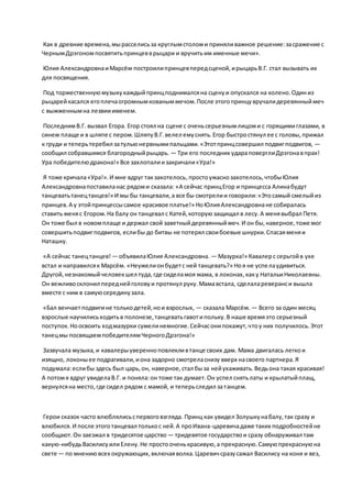 Как в древние времена,мырасселисьза круглымстоломи приняливажное решение:засражение с
ЧернымДрэгономпосвятитьпринцевврыцари и вручитьим именные мечи».
Юлия АлександровнаиМарсём построилипринцевпередсценой,ирыцарьВ.Г. стал вызывать их
для посвящения.
Под торжественнуюмузыкукаждыйпринцподнималсяна сценуи опускался на колено.Одиниз
рыцарейкасался егоплечаогромнымкованыммечом.После этогопринцувручалидеревянныймеч
с выжженнымна лезвииименем.
ПоследнимВ.Г. вызвал Егора. Егор стоял на сцене с оченьсерьезнымлицоми с горящимиглазами, в
синем плаще и в шляпе с пером.ШляпуВ.Г.велел емуснять.Егор быстростянул ее с головы,прижал
к груди и теперьтеребил затульюнервнымипальцами.«Этотпринцсовершил подвигподвигов, —
сообщил собравшимся благородныйрыцарь. — Три его последних удараповерглиДрэгонавпрах!
Ура победителюдракона!» Все захлопалиизакричали«Ура!»
Я тоже кричала«Ура!».И мне вдруг такзахотелось,простоужаснозахотелось,чтобыЮлия
Александровнапоставиланас рядоми сказала: «А сейчас принцЕгор и принцесса Алинабудут
танцеватьтанецтанцев!» И мы бы танцевали,а все бы смотрелии говорили:«Этосамый смелыйиз
принцев.А у этойпринцессысамое красивое платье!» НоЮлияАлександровнане собиралась
ставить меняс Егором.На балу он танцевал с Катей,которуюзащищал в лесу.А менявыбрал Петя.
Он тоже был в новомплаще и держал свой заветныйдеревянныймеч.И он бы, наверное,тоже мог
совершитьподвигподвигов, еслибы до битвы не потерял своибоевые шнурки.Спасаяменяи
Наташку.
«А сейчас танецтанцев! — объявилаЮлия Александровна. — Мазурка!» Кавалерс серьгойв ухе
встал и направилсяк Марсём. «Неужелионбудетс ней танцевать?» Ноя не успелаудивиться.
Другой,незнакомыйчеловекшел туда,где сиделамоя мама, в локонах,каку НатальиНиколаевны.
Он вежливосклонил переднейголовуи протянул руку.Мамавстала, сделалареверанси вышла
вместе с ним в самуюсерединузала.
«Бал венчаетподвигине толькодетей,нои взрослых, — сказала Марсём. — Всего за один месяц
взрослые научилисьходитьв полонезе,танцеватьгавотипольку.В наше времяэто серьезный
поступок.Ноосвоить ходмазурки сумелинемногие.Сейчасонипокажут,чтоу них получилось.Этот
танецмы посвящаемпобедителямЧерногоДрэгона!»
Зазвучала музыка,и кавалерыуверенноповлекливтанце своих дам. Мама двигалась легкои
изящно, локоныее подрагивали,иона задорно смотреласнизу вверх насвоего партнера.Я
подумала:еслибы здесь был царь,он, наверное,стал быза нейухаживать.Ведьона такая красивая!
А потомя вдруг увиделаВ.Г. и поняла:он тоже так думает.Он успел снятьлаты и крылатыйплащ,
вернулсяна место,где сидел рядом с мамой, и теперьследил затанцем.
Герои сказок часто влюблялисьспервоговзгляда. Принц как увидел Золушкунабалу,так сразу и
влюбился.И после этоготанцевал толькос ней.А проИвана-царевичадаже таких подробностейне
сообщают.Он заезжал в тридесятое царство — тридевятое государствои сразу обнаруживал там
какую-нибудьВасилисуилиЕлену.Не простооченькрасивую,а прекрасную.Самуюпрекраснуюна
свете — по мнениювсех окружающих,включаяволка.Царевичсразусажал Василису на коня и вез,
 