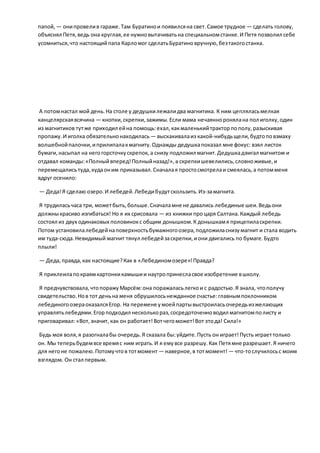 папой, — онипровелив гараже.Там Буратинои появилсяна свет.Самое трудное — сделать голову,
объяснял Петя,ведь она круглая,ее нужновытачиватьна специальномстанке.И Петя позволил себе
усомниться,что настоящийпапа Карломог сделатьБуратиновручную,безтакогостанка.
А потомнастал мой день.На столе у дедушкилежалидва магнитика. К ним цепляласьмелкая
канцелярскаявсячина — кнопки,скрепки,зажимы.Если мама нечаянноронялана пол иголку,один
из магнитиков тутже приходил ейна помощь:ехал,какмаленькийтракторпополу,разыскивая
пропажу.И иголка обязательнонаходилась — выскакивалаиз какой-нибудьщели,будтоповзмаху
волшебнойпалочки,иприлипалакмагниту.Однажды дедушкапоказал мне фокус: взял листок
бумаги,насыпал на негогорсточкускрепок, а снизу подложил магнит.Дедушкадвигал магнитом и
отдавал команды:«Полныйвперед!Полныйназад!»,а скрепкишевелились,словноживые,и
перемещалисьтуда,кудаоним приказывал.Сначалая простосмотрелаи смеялась,а потомменя
вдруг осенило:
— Деда!Я сделаю озеро.И лебедей.Лебедибудутскользить.Из-замагнита.
Я трудиласьчаса три, можетбыть,больше.Сначаламне не давались лебединые шеи.Ведьони
должныкрасиво изгибаться! Но я их срисовала — из книжки процаря Салтана.Каждый лебедь
состоял из двух одинаковых половинокс общим донышком.К донышкамя прицепиласкрепки.
Потом установилалебедейнаповерхностьбумажногоозера,подложиласнизумагнит и стала водить
им туда-сюда.Невидимый магнит тянул лебедейзаскрепки,иони двигались по бумаге.Будто
плыли!
— Деда,правда,как настоящие?Как в «Лебединомозере»!Правда?
Я приклеилапокраямкартонкикамышии наутропринесласвое изобретение вшколу.
Я предчувствовала,чтопоражуМарсём:она поражаласьлегкои с радостью.Я знала, чтополучу
свидетельство.Нов тот деньна меня обрушилосьнежданное счастье:главнымпоклонником
лебединогоозераоказалсяЕгор. На перемене умоейпартывыстроиласьочередьизжелающих
управлятьлебедями.Егорподходил несколькораз,сосредоточенноводил магнитомполисту и
приговаривал:«Вот,значит, как он работает!Вотчегоможет!Вот этода! Сила!»
Будь моя воля,я разогналабы очередь.Я сказала бы:уйдите.Пусть он играет!Пусть играеттолько
он. Мы теперьбудемвсе времяс ним играть.И я емувсе разрешу.Как Петямне разрешает.Я ничего
для негоне пожалею.Потомучтов тотмомент — наверное,в тотмомент! — что-тослучилосьс моим
взглядом. Он стал первым.
 