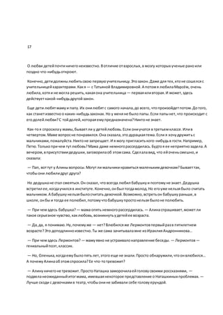 17
О любви детейпочтиничегонеизвестно.Вотличие отвзрослых,в мозгу которых ученые раноили
поздно что-нибудьоткроют.
Конечно,детидолжнылюбитьсвою первуюучительницу.Этозакон.Даже для тех,ктоне сошелсяс
учительницейхарактерами.Какя — с Татьяной Владимировной.А потомя любилаМарсём, очень
любила,хотяи не могла решить,какаяона учительница — перваяиливторая.И может,здесь
действуеткакой-нибудьдругойзакон.
Еще дети любятмамуи папу.Их онилюбятс самого начала,до всего, чтопроизойдетпотом.Дотого,
как станетизвестноо каких-нибудьзаконах.Но у меняне было папы.Если папынет,что происходит с
егодолейлюбви?С тойдолей,котораяемупредназначена?Никтоне знает.
Как-тоя спросилау мамы,бываетли у детейлюбовь.Если ониучатся в третьемклассе.Илив
четвертом.Маме вопросне понравился.Она сказала,это дурацкаятема.Если я хочудружитьс
мальчиками,пожалуйста.Никтоне запрещает.И я могу пригласитького-нибудьв гости.Например,
Петю.Толькопричем тутлюбовь?Мама даже немногорассердилась.Будтоя ее неприятнозадела.А
вечером,вприсутствиидедушки,заговорилаоб этомсама. Сделалавид, что ейоченьсмешно,и
сказала:
— Пап, воттут у Алинывопросы.Могутли мальчикинравиться маленькимдевочкам?Бываеттак,
чтобыони любилидруг друга?
Но дедушкане стал смеяться.Он сказал, чтовсегда любил бабушкуи поэтомуне знает.Дедушка
встретил ее,когдаучилсяв институте.Конечно,онбыл тогдамолод.Но егоуже нельзябыло считать
мальчиком.А бабушкунельзябылосчитать девочкой.Возможно,встретьон бабушкураньше,в
школе,онбы и тогда ее полюбил,потомучтобабушкупростонельзя былоне полюбить.
— При чемздесь бабушка? — мама опять немногорассердилась. — Алинаспрашивает,можетли
такое серьезное чувство,каклюбовь,возникнутьудетейее возраста.
— Да,да, я понимаю.Ну,почемуже — нет?Влюбилсяже Лермонтовпервыйразв пятилетнем
возрасте?Это доподлинноизвестно.Ты же сама зачитываламне из ИраклияАндронникова…
— При чемздесь Лермонтов? — мамуявно не устраивалонаправление беседы. — Лермонтов—
гениальныйпоэт,классик.
— Но, Оленька,когдаемубылопять лет,этого еще не знали.Просто обнаружили,чтоонвлюбился…
А почемуАлинаобэтомспросила?Ее что-тотревожит?
— Алинуничегоне тревожит.ПростоНаташка заморочилаейголовусвоими россказнями, —
подвеланеожиданныйитогмама, имевшаянекоторое представление о Наташкиных проблемах. —
Лучше сходи с девочкамив театр,чтобыонине забивали себе головуерундой.
 