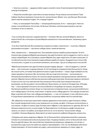 — Конечно,конечно, — дедушкалюбил ходитьсомной в театр.И противприсутствияНаташки
никогда не возражал.
— Искусствоспособнодать нам ответынанаши вопросы.Я еще знаешь коговспомнил?Тома
Сойера.Ему былопримерностолькоже лет,сколькоАлине.Может,чуть-чутьбольше.Йонвоимя
своегочувства совершил подвиг.Что-товроде подвига.
— Папа, тынеисправим!Том Сойер — литературныйперсонаж.А это — живые дети. Никтоне
спорит:они влюбляются.Ноэтоигра. Не больше.Вспомни,какАлинарассказывала нам про
Соломона.И как ты смеялся.
У нас в классе был мальчикс редкимименем — Соломон.Мы все,включая Марсём,звали его
простоСаней.Но в некоторых случаях Марсёмназывалаего«полнымименем».Например,вдень
рождения.
У нас был такой обычай.Все усаживалисьв кружокна ковре,а именинник — в центре,иМарсём
рассказывала историю — прокакого-нибудьгерояс таким же именем.
Имя, говорилаона, — связующая нить.Она связывает разных людейаз разных времен.В честь
Саниногодня рожденияМарсём рассказывала процаря Соломона,проегомудростьи прото,как он
строил первыйХрам.Но у Соломона,сказала Марсём,был один недостаток.Онимел тысячужен. И
этообстоятельствоплохоповлиялонадальнейшуюсудьбуегостраны.Неудивительно.Еслиутебя
так многожен, тыдаже не в состоянии запомнить,как их зовут. Где уж тутуберечьсяотнесчастий!
Марсём рассказывала про царя Соломонатридня подряд. Двадня — про егомудрость,а третий
день — про тысячужен и царицуСавскую.И этоттретийденьпонравилсяСане больше всего.Когда
мы пошлигулять,онпозвал всех девчонокиграть в царя Соломона — сказал, будетвыбиратьиз нас
самых красивых и жениться.Мы согласились.Все мы тогда (илипочтивсе — включаяменя и
Наташку) быливлюбленывСаню.Он считался самым красивым и всегда высказывал собственное
мнение.Марсёмсчитала собственное мнение особымдостоинством.Онавсегда говорила:смотрите!
У Сани на этотсчет есть свое мнение!Как интересно!Ноеслибы Саня никакогомненияне
высказывал,мы бы все равно в неговлюбились.Верасказала, он похожна Ричарда Гира. А Ричард
Гир — оченькрасивый.И в кино в него все влюбляются.Когда Вератак сказала, все девчонки
быстреньковлюбилисьвСаню.Когда ты в третьемилив четвертомклассе,лучше всемвлюблятьсяв
кого-нибудьодного.(А потом,черезкакое-товремя,вкого-нибудьдругого.) Такгораздо интереснее.
Ведь тыдолженоб этомс кем-нибудьразговаривать— с тем,ктопонимает,очем,собственно,речь.
И тогда можносоревноваться:кто больше влюблен,ктораньше займетместов нужнойпаре.
Мы забрались на крыльцоподокнами сторожа-дворникаистали играть в царя Соломона.УВеры
был тонкий прозрачныйплаток, иона повязалаего на голову,как фату.У Наташки платкане было,и
она сказала, чтофата не нужна.Царь Соломонжил в Африке,итам одевалисьпо-другому.Воттак.И
Наташка накрутилананос и на ротшарф. Тут Веразаметила,чтоНаташка в шарфе похожане на
невесту, ая какого-токовбоя,накоторомниктони за что не женится.Толькокакой-нибудь
«голубой».Наташкаобиделась.Верапростоне умеетразличатьковбоевибедуинов,сказала она.
А бедуинывсю жизнь водились в Африке.Но тутбольшаяНастя предложилавсембытьразными,
потомучтоу Соломонаженыбыли из разных стран. И царица Савская, хотяи не былаженой,тоже
былаиз другойстраны. Все нашлиНастино предложение разумным,нарядились,ктокакмог,и
выстроилисьв ряд. Саня стал мимо нас ходитьи приговаривать: «Так-так-так!Выбираюсебе жену!
Самуюкрасивую».И покаон мимо нас ходил,у менявнутривсе замирало отстраха: вдруг не
 