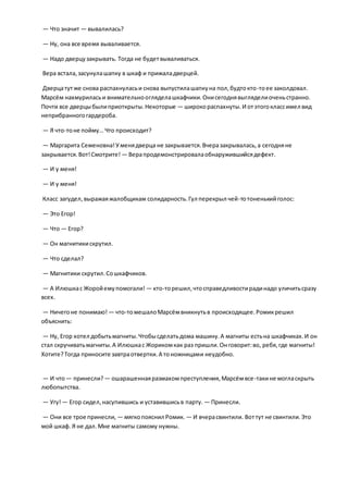 — Что значит — вывалилась?
— Ну, она все время вываливается.
— Надо дверцузакрывать. Тогда не будетвываливаться.
Вера встала,засунулашапку в шкаф и прижаладверцей.
Дверцатутже снова распахнуласьи снова выпустилашапкуна пол,будтокто-тоее заколдовал.
Марсём нахмуриласьи внимательноогляделашкафчики.Онисегоднявыгляделиоченьстранно.
Почти все дверцыбылиприоткрыты.Некоторые — широкораспахнуты.И отэтогоклассимел вид
неприбранногогардероба.
— Я что-тоне пойму… Что происходит?
— Маргарита Семеновна!Уменядверца не закрывается.Вчеразакрывалась,а сегодняне
закрывается.Вот!Смотрите! — Верапродемонстрировалаобнаружившийсядефект.
— И у меня!
— И у меня!
Класс загудел,выражаяжалобщикам солидарность.Гул перекрыл чей-тотоненькийголос:
— Это Егор!
— Что — Егор?
— Он магнитикискрутил.
— Что сделал?
— Магнитики скрутил.Сошкафчиков.
— А Илюшкас Жоройемупомогали! — кто-торешил,чтосправедливостирадинадо уличитьсразу
всех.
— Ничегоне понимаю! — что-томешалоМарсёмвникнутьв происходящее.Ромикрешил
объяснить:
— Ну, Егор хотел добытьмагниты.Чтобысделатьдома машину.А магниты естьна шкафчиках.И он
стал скручиватьмагниты.А Илюшкас Жорикомкак раз пришли.Онговорит:во, ребя,где магниты!
Хотите?Тогда приносите завтраотвертки.А тоножницами неудобно.
— И что— принесли?— ошарашеннаяразмахомпреступления,Марсёмвсе-такине могласкрыть
любопытства.
— Угу!— Егор сидел,насупившись и уставившисьв парту. — Принесли.
— Они все трое принесли, — мягкопояснил Ромик. — И вчерасвинтили. Воттут не свинтили.Это
мой шкаф. Я не дал.Мне магниты самому нужны.
 