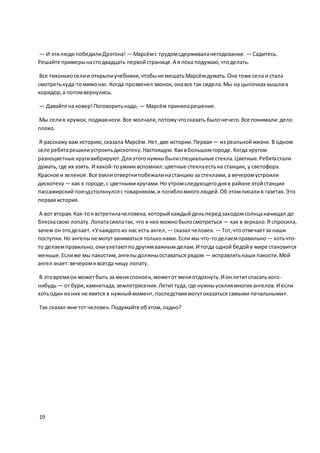 — И этилюди победилиДрэгона! — Марсёмс трудомсдерживаланегодование. — Садитесь.
Решайте примерынастодвадцать первойстранице.А я пока подумаю,чтоделать.
Все тихонькоселии открылиучебники,чтобыне мешатьМарсёмдумать.Она тоже села и стала
смотретькуда-томимонас. Когда прозвенел звонок, онавсе так сидела.Мы на цыпочках вышлив
коридор,а потомвернулись.
— Давайте на ковер!Поговоритьнадо, — Марсём приняларешение.
Мы селив кружок, поджавноги. Все молчали,потомучтосказать былонечего.Все понимали:дело
плохо.
Я расскажу вам историю,сказала Марсём. Нет,две истории.Первая — из реальнойжизни. В одном
селе ребятарешилиустроитьдискотеку.Настоящую.Каквбольшомгороде.Когда кругом
разноцветные кругивибрируют.Дляэтогонужныбылиспециальные стекла.Цветные.Ребятастали
думать,где их взять. И какой-тоумниквспомнил:цветные стеклаестьна станции, у светофора.
Красное и зеленое.Все взялиотверткипобежалинастанцию за стеклами,а вечеромустроили
дискотеку — как в городе,с цветнымикругами.Но утромследующегодняв районе этойстанции
пассажирский поездстолкнулсяс товарняком,и погибломноголюдей.Об этомписалив газетах.Это
перваяистория.
А вот вторая.Как-тоя встретилачеловека,которыйкаждыйденьпередзаходомсолнцаначищал до
блескасвою лопату.Лопатасиялатак, что в нее можнобылосмотреться — как в зеркало.Я спросила,
зачем он этоделает.«Укаждогоиз нас есть ангел, — сказал человек. — Тот,чтоотвечаетза наши
поступки.Но ангелыне могутзаниматься тольконами. Если мы что-тоделаемправильно — хотьчто-
то делаемправильно,ониулетаютподругимважным делам.И тогда одной бедойв мире становится
меньше.Еслиже мы пакостим,ангелыдолжныоставаться рядом — исправлятьнаши пакости.Мой
ангел знает:вечеромя всегда чищу лопату.
В этовремяон можетбыть за меняспокоен,можетот меняотдохнуть.И онлетитспасать кого-
нибудь — от бури,камнепада,землетрясения.Летиттуда,где нужныусилиямногих ангелов.И если
хотьодин из них не явится в нужныймомент,последствиямогутоказаться самыми печальными».
Так сказал мне тот человек.Подумайте обэтом,ладно?
19
 