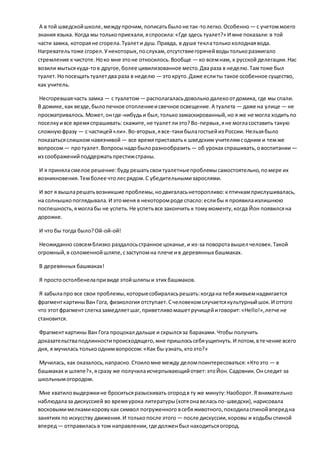 А в той шведскойшколе,междупрочим,пописатьбылоне так-толегко.Особенно — с учетоммоего
знания языка. Когда мы толькоприехали,яспросила:«Где здесь туалет?» И мне показали:в той
части замка, котораяне сгорела.Туалети душ.Правда, в душе теклатолькохолоднаявода.
Нагревательтоже сгорел.Унекоторых,послухам,отсутствиегорячейводытолькоразжигало
стремление кчистоте.Ноко мне этоне относилось.Вообще — ко всемнам, к русской делегации.Нас
возили мытьсякуда-тов другое,более цивилизованное место.Двараза в неделю.Тамтоже был
туалет.Нопосещатьтуалетдва раза в неделю — этокруто.Даже еслиты такое особенное существо,
как учитель.
Несгоревшаячасть замка — с туалетом— располагаласьдовольнодалекоотдомика, где мы спали.
В домике,как везде,былопечное отоплениеисвечное освещение.А туалета — даже на улице — не
просматривалось.Может,онгде-нибудьи был,толькозамаскированный,но я же не могла ходитьпо
поселкуивсе времяспрашивать: скажите,не туалетлиэто?Во-первых,яне могласоставить такую
сложнуюфразу — с частицей«ли».Во-вторых,явсе-такибылагостьейиз России. Нельзябыло
показатьсяслишком навязчивой— все времяприставатьк шведским учителямсодним и темже
вопросом— протуалет.Вопросынадобылоразнообразить— об уроках спрашивать,овоспитании —
из соображенийподдержатьпрестижстраны.
И я приняласмелое решение:будурешатьсвоитуалетныепроблемысамостоятельно,помере их
возникновения.Темболее чтолесрядом.С убедительнымизарослями.
И вот я вышларешатьвозникшие проблемы,нодвигаласьнеторопливо:кптичкамприслушивалась,
на солнышкопоглядывала.И этоменя в некоторомроде спасло:еслибы я проявилаизлишнюю
поспешность,ямоглабы не успеть.Не успетьвсе закончить к томумоменту,когда Йон появилсяна
дорожке.
И что бы тогда было?Ой-ой-ой!
Неожиданно совсемблизко раздалосьстранное цоканье,и из-за поворотавышел человек. Такой
огромный,в соломеннойшляпе,сзаступомна плече ив деревянных башмаках.
В деревянных башмаках!
Я простоостолбенелапривиде этойшляпыи этих башмаков.
Я забылапро все свои проблемы,которыесобираласьрешать:когдана тебяживьемнадвигается
фрагменткартиныВан Гога, физиология отступает.Счеловекомслучаетсякультурныйшок.И оттого
что этотфрагментслегказамедляетшаг,приветливомашетручищейиговорит:«Hello!»,легче не
становится.
Фрагменткартины Ван Гога процокал дальше и скрылсяза бараками.Чтобы получить
доказательстваподлинностипроисходящего,мне пришлосьсебяущипнуть.И потом,втечение всего
дня, я мучилась толькооднимвопросом:«Как бы узнать,ктоэто?»
Мучилась, как оказалось,напрасно.Стоиломне между деломпоинтересоваться:«Ктоэто — в
башмаках и шляпе?»,ясразу же получилаисчерпывающийответ:этоЙон.Садовник.Онследит за
школьнымогородом.
Мне хватиловыдержкине броситьсяразыскивать огородв ту же минуту:Наоборот.Я внимательно
наблюдалаза дискуссией во времяурока литературы(хотяонавеласьпо-шведски),нарисовала
восковымимелкамикоровукак символ погруженного всебяживотного,походиласпинойвпередна
занятиях по искусству движения.И толькопосле этого — после дискуссии,коровы и ходьбыспиной
вперед— отправиласьв том направлении,где долженбыл находитьсяогород.
 