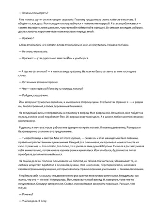 — Хочешьпосмотреть?
Я не поняла,шутитон илиговорит серьезно.Поэтомупродолжаластоятьнаместе и молчать.В
общем-то,какдура.Йон поощрительноулыбнулсяипоманил меня рукой.Я сталаприближаться —
такими малюсенькимишажками,чувствуясебяпойманнойв ловушку.Онсмерил взглядоммой рост,
достал лопатус короткимчеренкомипоставил передомной:
— Красиво?
Слова относилисьне к лопате.Словаотносилиськомне, и я смутилась.Пожала плечами.
— Не знаю,что сказать.
— Красиво! — утвердительнозаметил Йониулыбнулся.
— А где же остальные? — я имелав виду красавиц. Нельзяже былооставить за ним последнее
слово.
— Остальнымэтонеинтересно.
— Что — неинтересно?Почемутычистишьлопаты?
— Пойдем,скоро ужин.
Йон заперинструментывсарайчик, и мы пошлив сторонукухни.Этобылотак странно:я — и рядом
он, такойогромный,в своих деревянных башмаках.
На следующийденья попросиласьна практикув огород.Мне разрешили.Возможно,мне пойдетна
пользу,еслисо мной поработаетЙон.Онхорошознаетсвое дело.А в школе любое занятие связанос
воспитанием.
Я думала,я мечтала:после работымне доверятнатиратьлопаты.К моемуудивлению,Йонсразуи
безоговорочноотклонил этопредложение.
— Ты простосиди и смотри.Мне от этогохорошо, — сказал он и стал начищатьметалл ловкими,
правильнорассчитаннымидвижениями.Каждый раз, заканчивая, он призывал менявзглянуть на
свое отражение — тов лопате,тов тяпке,тов узкомлезвииручной бороны.Сначалая рассматривала
себя внимательно,потомначалакорчитьрожии кривляться.Йонулыбался,будточистка лопат
приобреладополнительныйсмысл.
На самом деле онпочти не пользовалсяни лопатой,нитяпкой.Он чистил их, чтоназывается,из
любвик искусству. А работал в основномруками,стоя на коленях,перетираяземлю,шевеляее
своими огромнымиручищами,которые казалисьстранноловкими,умелымии — такими ласковыми.
Я поймаласебяна мысли,что движенияего руккажутся мне почтиэротичными.Я подумала:как
жалко,что это — не мне!И испугалась.Йон,перехватил мойвзгляд.И,наверное,тоже что-то
почувствовал.Онвдруг заторопился.Сказал,нужносегодня закончитьпораньше.Раньше,чем
всегда.
— Почему?
— У менядела.В лесу.
 