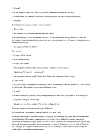 — В лесу?
— Я там немногочищу. Лесутоже уходнужен.Я наметил себе участок.Это,это…
Он искал слово.По-английскион говорил лучше,чемя,но все-такине совсемсвободно.
— Служба?
Я хотеласказать,служение.Ноонпонял и кивнул:
— Да,служба.
— Ты следишьза деревьями,какони себячувствуют?
— Я очищаю кору.Оттого, чтона нейнарастает, — он показал мне большойнож— с таким же
блестящимлезвием,какметаллическиечастивсех егоинструментов. — И еще мечусухие стволы.А
потомвырубаюи жгу.
— Ты ходишьв лесжечькостер?
Йон кивнул.
— Я тоже люблюкостер.
— Я не люблю.Ячищу.
— Я тоже хочучистить.
— Это непросто.Этотакое большое искусство — правильножечькостер.
— Правильно?Что значит — правильно?
— Не должнооставаться углей. Толькозола.Одна зола. Иначе лесубудетплохо.
— Одна зола?
— Да,зола. Уголь— этовредно.Он лежитна земле илив земле — сто лет,двести— и с ним ничего
не происходит.Длялесаэтоплохо,грязь.Родимые пятна.
— А зола?
— Зола— этодругое.Это пища.Пища для деревьев.Поэтомужечьнадодо золы.И этонепросто.
— Научи меня!Научи, пожалуйста.
— Да,да, конечно.Ноне сегодня. Потом.Как-нибудьпотом.
Я поняла:он не хочетидтисо мнойв лес.Он боится.
И разгневалась.Рассердилась.Такой большой— и такой трус!
Но Йонвсе-такипозвал меняжечь костер.За тридня до нашегоотъезда.Весь деньмы провелиза
чисткойдеревьев.Иногдаон подсаживал меня,чтобы я могла забратьсяповыше:садился на
корточкии сплетал пальцырук.Получаласьтакаяживая ступенька.Сначалая опасалась сделатьему
больно.И былокак-тонеловко.Нопотомпоняла:это работа.Йонсчитает,чтоэто работа.Поэтому —
все в порядке.И наступалана подставленные рукиуже смелее,азатемустраиваясьв основании
какой-нибудьтолстойветки,какв гнезде.
 