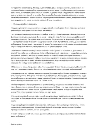 ВечеромЙонразвел костер.Мы сидели,елихлебс сыроми смотрелинаогонь,как он скачет по
поленьям.ВремяотвремениЙонподнималсяи шевелил дрова — чтобыони смогли прогоретьдо
золы.Огонь,сначала большойи сильный,плясал и радовалсяпище.А я думала,мне малона него
смотреть.Мне этогомало.Я хочу,чтобыЙон,которыйсейчассидит рядом в своих неотменимых
башмаках,обнял меняи прижал к себе.Я хочупочувствоватьегоблизко-близко,каждойклеточкой
своегосущества. И я знала:он тоже этогохочет.Очень-оченьхочет.
— Мне нужнотебе что-тосказать.
Сердце внутридернулосьи выпустиловсосуды свежей,теплойкрови.Но кто-товнутрипротивно
ухмыльнулся:«Ну,прямоклассикажанра. Как в кино!»
— Я долженобъяснить пролопаты — сказал Йон. — Когда я был маленьким,уменяне былоотца.
Длямальчика это,знаешь,плохо.Оченьплохо — когдабез отца.И я был нехорошимребенком.Я
делал многоплохого.Так чтомоя мать часто плакала.Потомя подрос,и меняувидел один человек
— как я делаюплохое.Онсказал:у каждого из нас естьангел.И у тебятоже.Ангелыдолжныделать
добрые дела.Но твой ангел — не делает.Не может.Ты привязал егок себе своими дурнымиделами.
Спутал егокрылья.И знаешь,что хуже всего?Ты не умеешьдержатьслово.
Этот человекстал мне как отец.Я потоммногомуу негонаучился — ухаживатьза деревьямии за
землей.Так, чтобыона не обижалась.Чтобыей былоприятно.И я дал слово — каждый день чистить
инструмент.Доблеска.Какбы я ни уставал,как бы ни хотелосьмне все поскорее закончить,я
долженначиститьинструмент,чтобыонблестел какзеркало.Вэто времямой ангел за меня спокоен.
Он от меняотдыхает,оттревогобомне.Он можетлететь,кудаемунадо.Делатьчто-нибудь
хорошее.Что-нибудьтакое,где безнегонельзяобойтись.
И Йонменя не обнял.Не прижал к себе.И не поцеловал.Потомучтоне мог не думать об ангеле.О
том,что у ангеламного забот.Вдруг из-за этогоон не сможетлететьпосвоимдобрым делам?
А я думала о том,что в Москве у меня муж и дети.Которых я люблю.И покоторымуже соскучилась.
Сильнососкучилась.Я такдавно живу безних,в этойШвеции.Я живу здесь уже целыймесяц.Будто
менязабросило на другуюпланету,вдругуюжизнь. И она течетсвоимчередом.Не имеяотношения
к моеймосковской жизни. Но этоне так.Совсем не так.
Последнийраз мы с Йономувиделисьна пристани,откуда уходил наштеплоход.Онвручил мне
пакет.Сказал,покане смотри.Откроешь,когдаотплывете.И еще — не надо писать письма. Не надо
тратитьна этовремя.У тебяв Москве будетмногодел — муж и дети. Ты будешьходитьв свою
школу.Тебе нужнососредоточиться.Натом, чтождет дома.
Я с ним согласилась. С ним и с егоангелом.Я кивнулаи пошлачерезтаможню,на палубу.Йона
оттудауже не быловидно. Потом теплоходдал прощальныйгудок, тяжеловздохнул идвинулся с
места.
Воды между берегомикораблемстановилосьвсе больше и больше.Швециясталатаять,а потом
превратиласьввоспоминание.В призрачныйостров.В небывалуюземлю, котораяслучайно
привиделасьво сне.Мало ли, чтотам привиделось!
В каюте я открылапакет.Тамлежалидеревянные башмаки.Онипришлисьмне точновпору.Как он
узнал мойразмер?
Другаязапись
 