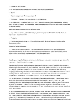 — Почемупо математике?
— За неправильныйрасчет.Сколькостраницвдень нужнопрочитывать?
— Десять.
— А сколькостраницв «Трех мушкетерах»?
— Н-не знаю, — Наташка уже чувствовала,что ее подловили.
— Не сомневаюсь, — кивнулаМарсём. — Зато я знаю. Специальнообратилавнимание.Таквот: в
книге восемьсотстраниц. Вопроско всем: за какое времяможно прочитатьтакойроман,есличитать
по десятьстраниц?
Класс загудел,выкрикиваярезультатывычислений.
— Еще вопрос:у нас был дневнойрекордподомашнемучтению.Его поставилаКатя.Сколько
страниц она тогда прочитала?
— Тридцать.
— Скольковременипотребуется,чтобызакончитьроман,читаяпо тридцатьстраниц в день?
Считаемв столбик.
Ответбыл выписан на доске.
— Теперьпонятно,почемудвойка — поматематике?Занесовершенное вранье.Продумать
достовернуюлегендуэто,знаете ли,сложное искусство.Поэтомуне нужноставитьпередсобой
непосильных задач.Лучше говоритьправду.По крайнеймере,пока.
Но обещаннуюдвойкуМарсёмне поставила.ЭтоНаташка рассказала мне посекретувечером.Про
то,как они с Марсём выяснялиправду.
Наташка, как осталасьс Марсём наедине,сразуначала реветь.А Марсём говорила,чтопонимает,
как ей трудно.Все понимает.Отнее,отМарсём, тоже когда-тоушел папа.То естьне так.Папы уходят
не от детей.Ониуходятот мам. Это не значит, чтопапы не любятсвоих дочек.Просторебенка
невозможноразорватьпополам:невозможнооставитьполовинкумаме,а другуюполовинкуунести
с собой.Но душа у ребенкарвется— как тонкаяткань,которуюнеосторожнопотянулизаодин
конец.Прямопосередине.Понимаешьтеперь,почемутакговорят:надорвалидушу?
Это не смертельно.Этопроходит.Срастается.И потомможновсе исправить — когда вырастешьи
встретишькакого-нибудьхорошегочеловека.Онтебяполюбитизахочет,чтобыувас с ним
появилисьдети.Как ты думаешь,сколькобудету тебядетей,когдаты выйдешьзамуж? Мальчик и
девочка?Вот видишь: я угадала! И тогда можно все исправить.Сделатьтак, чтобыдети,твои
собственные дети,не рвалипополамсвоюдушу. Потомучтосейчас ты уже много поняла,уже сейчас
чему-тонаучилась.
Я, кстати, знаешьчемунаучилась?Сейчас расскажу.Когда мой папаушел,онпочтиничего из вещей
не забрал. Толькосвои носки, рубашкии брюки.А еще он забрал книги. Все книги. Он считал — это
его.И нам с мамойне нужно.А емунужно.Дляработы.Он ведь был учителемлитературы.Осталось
толькото,что дарилимне на праздники.Детское.И еще собрание сочиненийПушкина.Такой
беленькийвосьмитомник.Потомучтопапав тотмоментуже купил себе новогоПушкина.Книги тогда
 