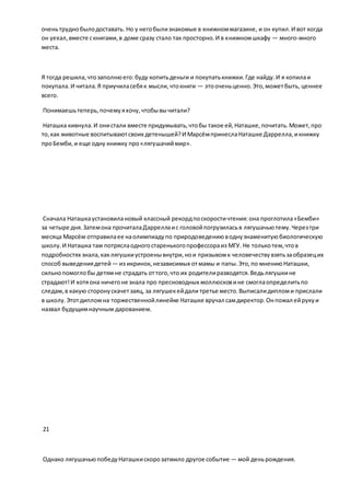оченьтруднобылодоставать. Но у негобылизнакомые в книжноммагазине, и он купил.И вот когда
он уехал,вместе скнигами,в доме сразу стало так просторно.И в книжномшкафу — много-много
места.
Я тогда решила,чтозаполнюего:буду копитьденьги и покупатькнижки.Где найду.И я копилаи
покупала.И читала.Я приучиласебяк мысли,чтокниги — этооченьценно.Это,можетбыть, ценнее
всего.
Понимаешьтеперь,почемуяхочу,чтобывычитали?
Наташка кивнула.И онистали вместе придумывать,чтобы такое ей,Наташке,почитать.Может,про
то,как животные воспитываютсвоих детенышей?И МарсёмпринеслаНаташке Даррелла,икнижку
проБемби,и еще одну книжку про«лягушачиймир».
Сначала Наташкаустановилановый классный рекордпоскоростичтения:она проглотила«Бемби»
за четыре дня.Затемона прочиталаДарреллаис головойпогрузиласьв лягушачьютему.Черезтри
месяца Марсём отправилаее наолимпиадупо природоведениюводнузнаменитуюбиологическую
школу.И Наташка там потряслаодногостаренькогопрофессораиз МГУ. Не толькотем,чтов
подробностях знала,каклягушкиустроенывнутри,нои призывомк человечествувзятьзаобразецих
способ выведениядетей — из икринок, независимых отмамы и папы.Это,по мнениюНаташки,
сильнопомоглобы детямне страдать оттого,что их родителиразводятся.Ведьлягушкине
страдают!И хотяона ничегоне знала про пресноводных моллюсковине смоглаопределитьпо
следам,в какую сторонускачетзаяц, за лягушекейдали третье место.Выписалидипломи прислали
в школу.Этотдипломна торжественнойлинейке Наташке вручал самдиректор.Онпожал ейрукуи
назвал будущимнаучным дарованием.
21
Однако лягушачьюпобедуНаташкискорозатмило другое событие — мой деньрождения.
 