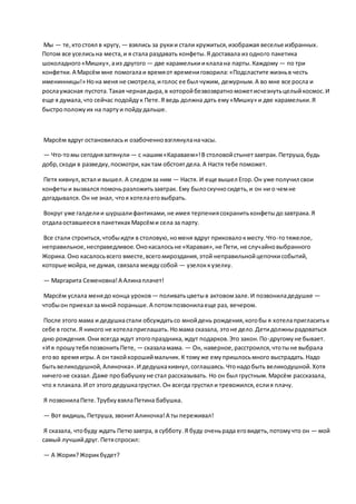 Мы — те,ктостоял в кругу, — взялись за рукии стали кружиться,изображая веселье избранных.
Потом все уселисьна места,и я стала раздавать конфеты.Я доставала из одного пакетика
шоколадного«Мишку»,аиз другого — две карамелькииклалана парты.Каждому — по три
конфетки.А Марсём мне помогалаи времяот времениговорила:«Подсластите жизньв честь
именинницы!» Нона меня не смотрела,иголос ее был чужим, дежурным.А во мне все росла и
рослаужасная пустота.Такая чернаядыра,в которойбезвозвратноможетисчезнутьцелыйкосмос.И
еще я думала,что сейчас подойдук Пете.Я ведь должна дать ему«Мишку» и две карамельки.Я
быстроположуих на партуи пойдудальше.
Марсём вдруг остановиласьи озабоченновзглянуланачасы.
— Что-томы сегоднязатянули— с нашим«Караваем»!В столовойстынетзавтрак.Петруша,будь
добр,сходи в разведку,посмотри,кактам обстоятдела.А Настя тебе поможет.
Петя кивнул,встал и вышел. А следомза ним — Настя. И еще вышел Егор.Он уже получил свои
конфетыи вызвался помочьразложитьзавтрак. Ему былоскучносидеть,и он ни о чемне
догадывался. Он не знал, чтоя хотелаеговыбрать.
Вокруг уже галделии шуршалифантиками,не имея терпениясохранитьконфетыдозавтрака.Я
отдалаоставшеесяв пакетиках Марсёми села за парту.
Все стали строиться,чтобыидти в столовую,номеня вдруг приковалокместу.Что-тотяжелое,
неправильное,несправедливое.Онокасалосьне «Каравая»,не Пети, не случайновыбранного
Жорика.Оно касалосьвсего вместе,всегомироздания,этой неправильнойцепочкисобытий,
которые мойра,не думая, связала междусобой — узелоккузелку.
— Маргарита Семеновна!А Алинаплачет!
Марсём услала менядо конца уроков — поливатьцветыв актовомзале.И позвониладедушке —
чтобыон приехал замной пораньше.А потомпозвонилаеще раз, вечером.
После этого мама и дедушкастали обсуждатьсо мнойдень рождения,когобы я хотелапригласитьк
себе в гости. Я никого не хотелаприглашать. Номама сказала, этоне дело.Детидолжнырадоваться
дню рождения.Они всегда ждут этогопраздника,ждут подарков.Это закон.По-другомуне бывает.
«И я прошутебяпозвонитьПете, — сказаламама. — Он, наверное,расстроился,чтотыне выбрала
егово времяигры.А он такойхорошиймальчик.К томуже емупришлосьмного выстрадать.Надо
бытьвеликодушной,Алиночка».И дедушкакивнул,соглашаясь.Чтонадобыть великодушной.Хотя
ничегоне сказал.Даже пробабушкуне стал рассказывать. Но он был грустным.Марсём рассказала,
что я плакала.И от этогодедушкагрустил.Он всегда грустил и тревожился,еслия плачу.
Я позвонилаПете.ТрубкувзялаПетина бабушка.
— Вот видишь,Петруша,звонитАлиночка!А ты переживал!
Я сказала, чтобуду ждать Петюзавтра, в субботу.Я буду оченьрада еговидеть,потомучто он — мой
самый лучшийдруг. Петяспросил:
— А Жорик?Жорикбудет?
 