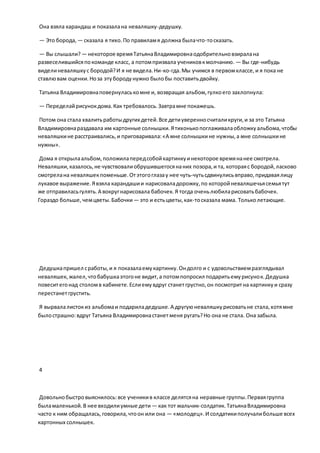 Она взяла карандаш и показалана неваляшку-дедушку.
— Это борода, — сказала я тихо.По правиламя должна былачто-тосказать.
— Вы слышали?— некоторое времяТатьянаВладимировнаодобрительновзиралана
развеселившийсяпокоманде класс, а потомпризвала учениковкмолчанию. — Вы где-нибудь
виделиневаляшкус бородой?И я не видела.Ни-ко-гда.Мы учимся в первомклассе,и я пока не
ставлювам оценки.Ноза этубородунужно былобы поставитьдвойку.
Татьяна Владимировнаповернуласькомне и, возвращая альбом,гулкоего захлопнула:
— Переделайрисунокдома.Как требовалось.Завтрамне покажешь.
Потом она стала хвалитьработыдругих детей.Все детиуверенносчиталикруги,и за это Татьяна
Владимировнараздавала им картонные солнышки.Ятихонькопоглаживалаобложкуальбома,чтобы
неваляшкине расстраивались,и приговаривала:«А мне солнышкине нужны,а мне солнышкине
нужны».
Дома я открылаальбом,положилапередсобойкартинкуинекоторое времянанее смотрела.
Неваляшки,казалось,не чувствовалиобрушившегосянаних позора,и та, котораяс бородой,ласково
смотрелана неваляшекпоменьше.Отэтогоглазау нее чуть-чутьсдвинулисьвправо,придаваялицу
лукавое выражение.Явзяла карандашии нарисоваладорожку,по которойневаляшечьясемьятут
же отправиласьгулять.А вокругнарисовала бабочек.Я тогда оченьлюбиларисоватьбабочек.
Гораздо больше, чемцветы.Бабочки— это и естьцветы,как-тосказала мама. Тольколетающие.
Дедушкапришел сработы,и я показалаемукартинку.Ондолго и с удовольствиемразглядывал
неваляшек, жалел,чтобабушкаэтогоне видит,а потомпопросил подаритьемурисунок.Дедушка
повеситегонад столомв кабинете.Еслиемувдруг станетгрустно,он посмотритна картинкуи сразу
перестанетгрустить.
Я вырвалалистокиз альбомаи подариладедушке.А другуюневаляшкурисоватьне стала,хотямне
былострашно:вдруг Татьяна Владимировнастанетменя ругать?Но она не стала. Она забыла.
4
Довольнобыстровыяснилось:все ученикив классе делятсяна неравные группы.Перваягруппа
быламаленькой.В нее входилиумные дети — как тот мальчик-солдатик.ТатьянаВладимировна
часто к ним обращалась,говорила,чтоон или она — «молодец».И солдатикиполучалибольше всех
картонных солнышек.
 