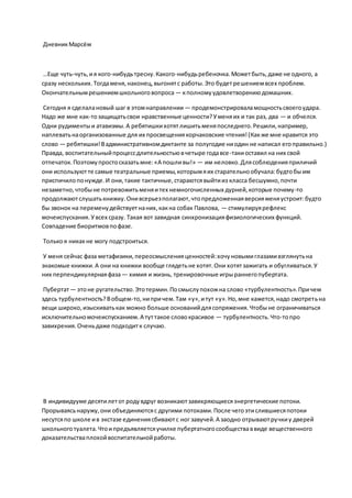 ДневникМарсём
…Еще чуть-чуть,ия кого-нибудьтресну.Какого-нибудьребеночка.Можетбыть,даже не одного, а
сразу нескольких.Тогдаменя,наконец,выгонятс работы.Это будетрешениемвсех проблем.
Окончательнымрешениемшкольноговопроса — кполномуудовлетворениюдомашних.
Сегодня я сделалановый шаг в этомнаправлении — продемонстрироваламощностьсвоегоудара.
Надо же мне как-тозащищатьсвои нравственные ценности?Уменяих и так раз, два — и обчелся.
Одни рудиментыи атавизмы.А ребятишкихотятлишитьменяпоследнего.Решили,например,
наплеватьнаорганизованные для их просвещениякорчаковские чтения!(Какже мне нравится это
слово — ребятишки!Вадминистративномдиктанте за полугодие ниодин не написал егоправильно.)
Правда, воспитательныйпроцессдлительностьювчетыре годавсе-такиоставил на них свой
отпечаток.Поэтомупростосказатьмне:«А пошливы!» — им неловко.Длясоблюденияприличий
они используютте самые театральные приемы,которымяих старательнообучала:будтобыим
приспичилопонужде.И они,такие тактичные,стараютсявыйтииз класса бесшумно,почти
незаметно,чтобыне потревожитьменяитех немногочисленных дурней,которые почему-то
продолжаютслушатькнижку.Онивсерьезполагают,чтопредложеннаяверсияменяустроит:будто
бы звонок на переменудействуетнаних,какна собак Павлова, — стимулируярефлекс
мочеиспускания.Увсех сразу. Такая вот завидная синхронизацияфизиологических функций.
Совпадение биоритмовпофазе.
Толькоя никакне могу подстроиться.
У меня сейчас фаза метафизики,переосмысленияценностей:хочуновымиглазамивзглянутьна
знакомые книжки.А они на книжки вообще глядетьне хотят.Они хотятзажигать и обугливаться.У
них перпендикулярнаяфаза— химия и жизнь, тренировочные игрыраннегопубертата.
Пубертат — этоне ругательство.Этотермин.Посмыслупохожна слово «турбулентность».Причем
здесь турбулентность?Вобщем-то,нипричем.Там «у»,итут «у».Но,мне кажется,надо смотретьна
вещи широко,изыскиватькак можно больше основанийдлясопряжения.Чтобыне ограничиваться
исключительномочеиспусканием.А туттакое словокрасивое — турбулентность.Что-топро
завихрения.Оченьдаже подходитк случаю.
В индивидууме десятилетот родувдруг возникаютзавихряющиесяэнергетические потоки.
Прорываясьнаружу,они объединяютсяс другими потоками.После чегоэтислившиесяпотоки
несутсяпо школе ив экстазе единениясбиваютс ног завучей.А заодно отрываютручкиу дверей
школьноготуалета.Чтоипредъявляетсяучилке пубертатногосообществаввиде вещественного
доказательстваплохойвоспитательнойработы.
 