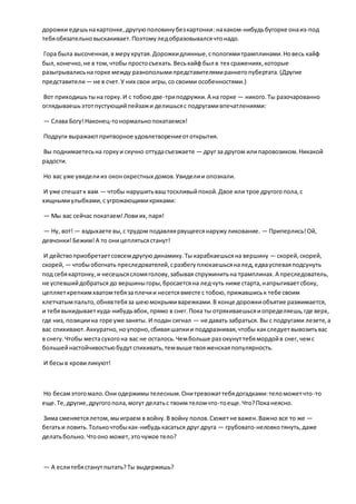 дорожки едешьнакартонке,другуюполовинубезкартонки:накаком-нибудьбугорке онаиз-под
тебяобязательновыскакивает.Поэтомуледобразовывалсячтонадо.
Гора была высоченная,в мерукрутая.Дорожкидлинные,спологимитрамплинами.Новесь кайф
был,конечно,не в том,чтобы простосъехать.Веськайф был в тех сражениях,которые
разыгрывалисьна горке между разнополымипредставителямираннегопубертата.(Другие
представители— не в счет.У них свои игры,со своими особенностями.)
Вот приходишьтына горку.И с тобоюдве-триподружки.А на горке — никого.Ты разочарованно
оглядываешьэтотпустующийпейзажи делишьсяс подругамивпечатлениями:
— Слава Богу!Наконец-тонормальнопокатаемся!
Подруги выражаютпритворное удовлетворениеототкрытия.
Вы поднимаетесьна горкуи скучно оттудасъезжаете — друг за другом илипаровозиком.Никакой
радости.
Но вас уже увиделииз оконокрестных домов.Увиделии опознали.
И уже спешатк вам — чтобы нарушитьваштоскливыйпокой.Двое или трое другогопола,с
хищнымиулыбками,с угрожающимикриками:
— Мы вас сейчас покатаем!Ловиих,паря!
— Ну, вот!— вздыхаете вы,с трудом подавляярвущеесянаружуликование. — Приперлись!Ой,
девчонки!Бежим!А то оницеплятьсястанут!
И действоприобретаетсовсемдругуюдинамику.Ты карабкаешьсяна вершину — скорей,скорей,
скорей, — чтобыобогнать преследователей,сразбегуплюхаешьсяналед,едвауспеваяподсунуть
под себякартонку,и несешьсясломяголову,забывая спружинитьна трамплинах.А преследователь,
не успевшийдобраться до вершиныгоры,бросаетсяна ледчуть ниже старта,напрыгиваетсбоку,
цепляеткрепкимхватомтебязаплечии несетсявместе с тобою,прижавшиськ тебе своим
клетчатымпальто,обнявтебяза шеюмокрымиварежками.В конце дорожкиобъятие разжимается,
и тебявыкидываеткуда-нибудьвбок, прямо в снег.Пока ты отряхиваешьсяиопределяешь,где верх,
где низ, позициина горе уже заняты. И подан сигнал — не давать забраться. Вы с подругами лезете,а
вас спихивают.Аккуратно,ноупорно,сбиваяшапкии поддразнивая,чтобы какследуетвывозитьвас
в снегу.Чтобы местасухогона вас не осталось.Чембольше раз окунуттебямордойв снег,чемс
большейнастойчивостьюбудутспихивать,темвыше твояженскаяпопулярность.
И бесыв кровиликуют!
Но бесамэтогомало.Они одержимытелесным.Онитревожаттебядогадками:теломожетчто-то
еще.Те,другие,другогопола,могут делатьс твоим теломчто-тоеще.Что?Поканеясно.
Зима сменяетсялетом,мыиграем в войну.В войну полов.Сюжетне важен.Важно все то же —
бегатьи ловить.Толькочтобыкак-нибудькасаться друг друга — грубовато-неловкотянуть,даже
делатьбольно.Чтооно может,эточужое тело?
— А еслитебястанутпытать?Ты выдержишь?
 
