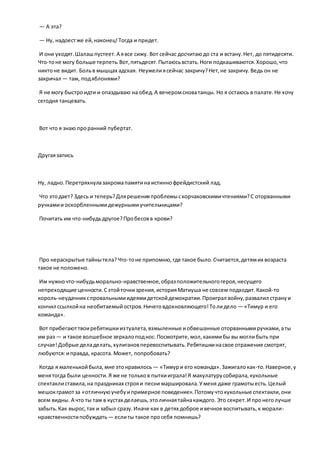 — А эта?
— Ну, надоестже ей,наконец!Тогда и придет.
И они уходят.Шалашпустеет.А явсе сижу. Вот сейчас досчитаюдо ста и встану.Нет, до пятидесяти.
Что-тоне могу больше терпеть.Вот,пятьдесят.Пытаюсьвстать.Ноги подкашиваются.Хорошо,что
никтоне видит. Больв мышцах адская. Неужелиясейчас закричу?Нет,не закричу.Ведь он не
закричал — там, подяблонями?
Я не могу быстроидти и опаздываю на обед.А вечеромсноватанцы. Но я остаюсь в палате.Не хочу
сегодня танцевать.
Вот что я знаю проранний пубертат.
Другаязапись
Ну, ладно. Перетряхнулазакромапамятина истиннофрейдистский лад.
Что этодает? Здесь и теперь?Длярешенияпроблемыскорчаковскимичтениями?С оторванными
ручкамии оскорбленнымидежурнымиучительницами?
Почитать им что-нибудьдругое?Пробесовв крови?
Про нераскрытые тайнытела?Что-тоне припомню,где такое было.Считается,детямих возраста
такое не положено.
Им нужночто-нибудьморально-нравственное,образположительногогероя,несущего
непреходящие ценности.Сэтойточкизрения,историяМатиуша не совсем подходит.Какой-то
король-неудачникспровальнымиидеямидетскойдемократии.Проиграл войну,развалил странуи
кончил ссылкойна необитаемыйостров.Ничеговдохновляющего!Толидело — «Тимур и его
команда».
Вот прибегаюттвоиребятишкиизтуалета,взмыленные иобвешанные оторваннымиручками,аты
им раз — и такое волшебное зеркалоподнос.Посмотрите,мол,какимибы вы моглибыть при
случае!Добрые деладелать,хулигановперевоспитывать.Ребятишкинасвое отражение смотрят,
любуются:иправда, красота.Может, попробовать?
Когда я маленькойбыла,мне этонравилось — «Тимури его команда».Зажигалокак-то.Наверное,у
менятогда были ценности.Я же не тольков пыткииграла!Я макулатурусобирала,кукольные
спектаклиставила,на праздниках строяи песни маршировала.Уменя даже грамотыесть.Целый
мешокграмотза «отличнуюучебуипримерное поведение».Потомучтокукольные спектакли,они
всем видны. А что ты там в кустах делаешь,этоличнаятайнакаждого. Это секрет.И пронеголучше
забыть.Как вырос,так и забыл сразу.Иначе как в детях доброе ивечное воспитывать,к морали-
нравственностипобуждать — еслиты такое просебя помнишь?
 