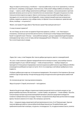 Ведь этизавучи-учительницы,атемболее — научные работники,низа чтоне признаются,о чемони
мечталилет,например,втринадцать.А мечталиони,чтобыкакой-нибудьковбой,или матрос,или
солдат, — короче,какой-нибудьпривлекательныйбандит-супермен,ссильнымирукамии крепким
мужским запахом,вылезиз кустов в темнойаллее иих изнасиловал.Онидаже специальнопоэтим
темнымаллеямв одиночкуходили.Завучи-учительницыинаучные работникибудутуверять:в
тринадцатьлетони мечталиосветлойдружбе,плавноперерастающейвкрепкуюсупружескую
любовь,и думатьне думалио чем-нибудьтаком,что бросаеттеньна их морально-нравственный
облик, и вообще — на ценности.?
Может, они правы?И надо забыть?Про бесовв крови?Про свой детский опыт?
К чемуэтоможетпривести?
Но этотТимур,как же он мне не нравится! В детстве нравился,а сейчас — нет.Чемстарше я
становлюсь,чемменьше ценностейуменяостается,темменьше яэтомуТимурусимпатизирую.
Какой-тоходячийплакат«Пионер — всем ребятампример!»,даеще и одержимыйидеейвождизма:
командирвсегда прав,а если не прав,смотри предыдущийпункт.В Квакине — и тобольше жизни.
Так и хочетсядатьемупо морде.
Ладно, Бог с ним,с этимТимуром.Все-такион добрые деладелал,вместе с командойсвоей.
Но унас с этим сложности.Дровав городской местностиникомуне нужны,козы вообще тольков
зоопарке водятся.А уж о тайной помощи— чтобыинтереснеебыло — вообще говоритьне
приходится.В эпохуразгулатерроризмаиналичиясоциальных работниковниодна бабушкатебябез
сопроводительнойбумагинапорогне пустит.Не то что в квартирук нейтайком пробратьсяи полы
подмести.
В общем,добрые деланадо как-тоспециальнопридумывать.Этонепросто.И нетвремени.Доконца
учебногогода четыре месяца.Четыре месяцадоконца отпущенногомне идетямсрока совместной
жизни.
Но положение дел все-такиеще можноисправить.
Ведь естьрецепт.Старый,испытанный — пастьдракона.
Вывезти быдетоккуда-нибудьв отдаленнуюпересеченнуюместностьиустроитьимдня на три
дикуюпервобытнуюжизнь.Все мальчики — племя«Тумбу»,все девочки — племя«Юмбу».Пустьбы
плясаливокругкостров поднесмолкаемыйбойтамтамови умыкалипредставителейдругого
племениснамерениемсъестьих сердце.Почему-товархаических обществах ценятсяименносердца
врагов. На мозги совсем не тот спрос.Это к вопросуо ценностях.
Итак — поедание сердецпредставителейпротивоположногопола.А что?Хорошаяидея. Удачная
такая метафорадля работыс раннепубертатнойобщественностью.Покрайнеймере,дает
приблизительныйответнавопрос,чтоделатьс теломдругого.То,что другогоможно съесть,понятно
 