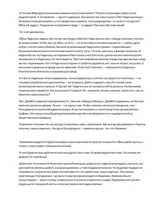 И почемуМаргарита Семеновнаникаких мерне принимает?Терпитеговыходки,будтооней
роднойкакой. А этоКравчик — просточудовище.Как можно все емуспускать?Вот Наденькавчера
вечеромсталарассказывать о егопроделках ипрямов голосразрыдалась: он знаете чтосделал?
Юбкуей задрал. Подкралсяна перемене сзади — и задрал! При всех!Вотхам какой!
Туг я не сдержалась.
Юбку Наденьке задрал?Да этоже настоящее событие!Надосрочно кого-нибудьв магазин послать.
За шампанским.Чтобы мы этуюбку,то есть — ее отсутствие вположенномместе — прямоздесь,
сейчас, коллективнообмыли.Выпилизауравнивание Наденькив правах с подавляющим
большинствомженскогоколлективанашегокласса.Зато, чтоона, наконец,в фаворе оказалась.И
виделибы вы этуНаденьку на перемене!Какглазкиу нее блестели,щечкиалелиисмеялсяроток!
Заливаласьэта Наденька,что твоясвирель.Пресчастливейшимсмехом.А ведьеще два месяца назад
мы все переживали:что-тоНаденькавстороне отребятокдержится,ни с кем не играет,не шалит.А
мальчикии девочки ее вроде как не замечают.И вотоно! Наконец — свершилось!Наденька
благополучновписаласьв окружающуюсреду.
И я бы за Наденькутолькорадовалась,толькорадовалась,еслибы она дома этотспектакль — со
слезамиоскорбленногодостоинства — не устроила.Дайте подумать,какей в головутакая
режиссерскаямысльпришла.А!Да вот же! Задачкуона на контрольнойне решила.Контрольную
переписыватьпридется.Этоонасказала? Сказала?Но, наверное,ближе квечеру,после того,какна
Кравчика нажаловалась?
Все. Давайте закроемтемуКравчика.Я с ним как-нибудьразберусь.Давайте подумаем,какбыстро
заменитьручкина дверях.Лучше — не одну,а все.Чтобы снискать не толькопрощение,нои
благодарностьшкольнойадминистрации.И как организоватьу туалетовдетское дежурствовне
графика. Нетлучше способадисциплинироватьдетей,какпревратитьих в надзирателейза
общественнымпорядком.
Пожимают плечами.Ну,мы всегда относилиськ вам с уважением.Мы всегда вам доверяли.И ручки,
конечно,нужнозаменить.Этоделоблагородное — заменитьручки…Но этотКравчик!..
Уважаемые родители!Дорогие мамыипапы учениковчетвертогокласса«А»!Мне самой скучно,и
тошно,и рукуподать совершеннонекому.
И этотКравчик мне действительноне родной.Каки вам. И своим родителямтоже.Онникому не
родной.Он приемный.
Девчонка,чтосчитаетсяЛешеньке кровнойматерью,родилаего, едваейсемнадцатьстукнуло,ив
урочныйчас явилась домой, в роднуюдеревню,сэтим подаркомна руках.Но родичам подарокне
понравился,и маленькуюмамупослаливместе с ее «довеском» кудаподальше.Онанашла
пристанище в той деревне,где жилитогда приемные родителиКравчика.Кравчикибыли
скульпторами— ваялиголовы знаменитых ине оченьзнаменитых людей.Вдеревнюони уехали
подальше отгородскойсуеты,в поисках творческоговдохновения.
 