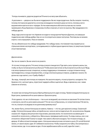 Теперьпонимаете,дорогие родители?Яничегоне могу вам объяснить.
А расскажи я — уверена:вы быменя поддержали.Выже людисердечные.Выбы сказали: понятно,
почемуэтотмальчикдергается,еслиемунеожиданноположитьрукунаплечо,почемуунегос
выражениемчувствне все в порядке.Вэтих изменившихсяобстоятельствах мыне станем
привязыватьЛешуКравчика к позорномустолбуи отрезатьотнегопо кусочку.Мы придумаемчто-
нибудь другое.
Ведь надо учестьеще вот что:Кравчик не ходил в походпротивЧерногоДрэгона,не совершал
подвигов во имя победыдобра.Ему не на чтооперетьсяв своих поступках.Поэтомумыне можем
строгос негоспрашивать.Пока не можем.
Но мы обязательночто-нибудьпридумаем.Что-нибудьтакое,чтопоможетемусправитьсясо
страшнымсвоим наследством,с угнездившимся в глубине душиодиночеством,со смертнымстрахом
отсутствияматери.
Другаязапись
Вы так не скажете.Выже ничегоне узнаете.
И что мне теперьделать?Чтомне теперьсовсем этимделать?Где взять силы прожитьжизнь так,
чтобыне былопотоммучительнобольно?Чтобывсемнампотом не быломучительнобольно?Ведь
я во всем привыклана вас опираться,на вашуподдержкуи понимание:и когда готовилипоход
противДрэгона,и когда устраивалибал,и когда спектаклиразные ставили,шкафчики чинили.На
ручкинас еще хватит,а на «Тумбу-Юмбу»?
Вы ведь, пожалуй, мне теперьне поверите.Не захотите верить,чтовсе устроится,наладится.Что
Кравчик этот,настанетдень,перестанетзадиратьюбкии щипаться.Ведь и времениу нас с вами
совсем не осталось.
В сказке про сестрицуАленушкуибратцаИванушкуестьодинэпизод. ПривелаведьмаАленушкуна
берегреки,привязалаейна шеюкаменьи бросилав реку.
Я все думала:что же этаАленушка — таки шла за ведьмой,как ягненокна заклание?А потомстояла
и смотрела,какей на шеюкаменьвешают?Чтоже она не брыкалась,не сопротивлялась?Не могла,
что ли,стукнутьэтуведьмупо ее длинномукривомуносу?
Но, можетбыть,утопил Аленушкуне камень.Камень — этотак, для красногословца. Сказочный
шифр. УтопилаАленушкутайна,которойонанис кемне моглаподелиться.Из-закозленочка.Ведьма
сказала ей: «Будешьмешатьсямне подногами, расскажу всем,что козленочекнасамом деле —
никакойне козленочек, аоборотень.Мальчишка,превращенныйвкозла.Ты ведь знаешь,как у нас
относятсяк оборотням?Сожгути съедят. Как самого обычногоколдуна.Так чтовали отсюда, из
дворца. И тайна останетсямежду нами».Аленушкакивнулавзнак согласия и ушла.От сытой богатой
жизни, от своегомужа-царя.От любимогокозленочка.Чтобысохранитьеготайну.Оназатеряласьв
потоке жизни,где-тона самом ее дне. И чем зарабатываласебе на хлеб,одинБог знает…
 