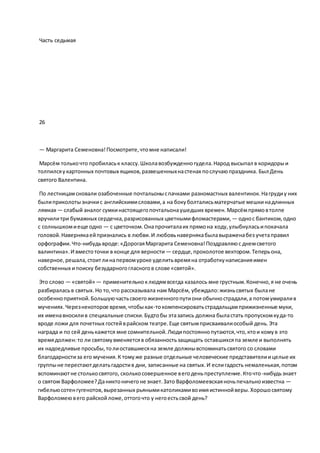 Часть седьмая
26
— Маргарита Семеновна!Посмотрите,чтомне написали!
Марсём толькочто пробиласьк классу.Школавозбужденногудела.Народ высыпал в коридорыи
толпилсяукартонных почтовых ящиков,развешенныхнастенах послучаюпраздника. Был День
святого Валентина.
По лестницамсновали озабоченные почтальоныспачками разномастных валентинок.Нагрудиу них
былиприколотызначкис английскимисловами,а на бокуболталисьматерчатые мешкинадлинных
лямках — слабый аналог сумкинастоящегопочтальонаушедших времен.Марсёмпрямовтолпе
вручилитри бумажных сердечка,разрисованных цветнымифломастерами, — однос бантиком,одно
с солнышкомиеще одно — с цветочком.Онапрочиталаих прямона ходу,улыбнуласьипокачала
головой.Навернякаейпризнались в любви.И любовьнавернякабылавыраженабез учетаправил
орфографии.Что-нибудьвроде:«ДорогаяМаргарита Семеновна!Поздравляюс днемсветого
валинтина».И вместоточки в конце для верности — сердце,проколотое вектором.Теперьона,
наверное,решала,стоитлинапервомуроке уделитьвремяна отработкунаписанияимен
собственных ипоиску безударногогласногов слове «святой».
Это слово — «святой» — применительноклюдямвсегда казалось мне грустным.Конечно,я не очень
разбираласьв святых.Но то,что рассказывала нам Марсём, убеждало:жизньсвятых былане
особенноприятной.Большуючастьсвоегожизненногопутиони обычнострадали,а потомумиралив
мучениях.Черезнекоторое время,чтобыкак-токомпенсироватьстрадальцамприжизненные муки,
их именавносилив специальные списки.Будтобы этазапись должна быластать пропускомкуда-то
вроде ложи для почетных гостейврайском театре.Еще святымприсваивалиособый день.Эта
награда и по сей денькажется мне сомнительной.Людипостояннопутаются,что,ктои комув это
времядолжен:то ли святомувменяетсяв обязанностьзащищать оставшихсяпа земле и выполнять
их надоедливые просьбы,толиоставшиесяна земле должнывспоминатьсвятого со словами
благодарностиза его мучения.К томуже разные отдельные человеческие представителиицелые их
группыне перестаютделатьгадостив дни, записанные на святых.И еслигадость немаленькая,потом
вспоминаютне столькосвятого, сколькосовершенное вегоденьпреступление.Кточто-нибудьзнает
о святом Варфоломее?Даниктоничегоне знает.Зато Варфоломеевскаяночьпечальноизвестна —
гибельюсотенгугенотов,вырезанных рьянымикатоликамивоимяистиннойверы.Хорошосвятому
Варфоломеювего райскойложе,оттогочто у негоестьсвой день?
 