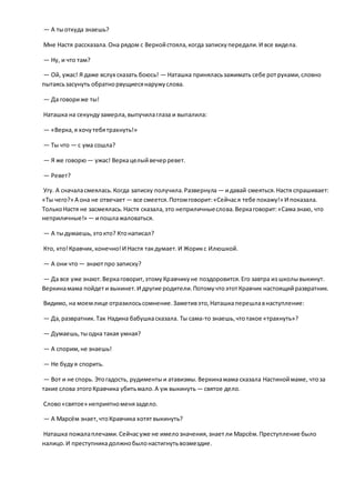 — А тыоткуда знаешь?
Мне Настя рассказала.Она рядом с Веркойстояла,когда запискупередали.И все видела.
— Ну, и что там?
— Ой, ужас! Я даже вслух сказать боюсь! — Наташка приняласьзажимать себе ротруками,словно
пытаясьзасунуть обратнорвущиесянаружуслова.
— Да говориже ты!
Наташка на секундузамерла,выпучилаглаза и выпалила:
— «Верка,я хочутебятрахнуть!»
— Ты что — с ума сошла?
— Я же говорю — ужас! Веркацелыйвечерревет.
— Ревет?
Угу. А сначаласмеялась.Когда записку получила.Развернула — идавай смеяться.Настя спрашивает:
«Ты чего?» А она не отвечает — все смеется.Потомговорит:«Сейчася тебе покажу!» И показала.
ТолькоНастя не засмеялась.Настя сказала,это неприличныеслова.Веркаговорит:«Самазнаю, что
неприличные!» — ипошлажаловаться.
— А тыдумаешь,этокто? Ктонаписал?
Кто, кто!Кравчик, конечно!И Настя такдумает.И Жорикс Илюшкой.
— А они что— знаютпро записку?
— Да все уже знают.Веркаговорит,этомуКравчикуне поздоровится.Его завтра из школывыкинут.
Веркинамама пойдети выкинет.И другие родители.ПотомучтоэтотКравчик настоящийразвратник.
Видимо, на моемлице отразилосьсомнение.Заметивэто,Наташкаперешлавнаступление:
— Да,развратник.Так Надина бабушкасказала. Ты сама-то знаешь,чтотакое «трахнуть»?
— Думаешь,тыодна такая умная?
— А спорим,не знаешь!
— Не будуя спорить.
— Вот и не спорь. Этогадость, рудиментыи атавизмы.Веркинамама сказала Настиноймаме, чтоза
такие слова этогоКравчика убитьмало.А уж выкинуть — святое дело.
Слово«святое» неприятноменязадело.
— А Марсём знает,чтоКравчика хотятвыкинуть?
Наташка пожалаплечами.Сейчасуже не имелозначения,знаетли Марсём.Преступление было
налицо.И преступникадолжнобылонастигнутьвозмездие.
 