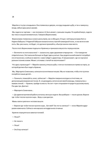 28
Марсём в тоутро опаздывала.Она появиласьв дверях,на ходускидывая шубу,и так и замерлау
входа,забыв одну рукув рукаве.
Мы сиделиза партами— как положено.И,бытьможет,сумными лицами.По крайнеймере,сидели
мы тихои слушаливнимательно.ГоворилаВеринамама.
Веринамама появиласьв классе раноутром,как и обещала.И еще с нейпришлимама Кати и
Надина бабушка.У Надиной бабушкиоказалсяоченьстрогий командныйголос, и она велеланам
сесть.Мы уже знали, чтобудет,что должнопроизойти,и быстрозаняли свои места.
После этого Веринамама подошлак Кравчикуи приказала емувстать передклассом.
— Взгляните на этогомальчика! — сказала она,едва сдерживая отвращение. — Егоповедение
отвратительно. Этотмальчикбольше не будетздесьучиться.Наш родительскийкомитетпотребует
егоотчисления,и сейчасон вместе с нами пойдетк директору.А тамрасскажет,где он научился
разным плохимсловам.Может,егомама с папойтак воспитывают?
Что здесь происходит?— Марсём наконецстянулашубус плечаи положилаее прямона парту,за
которойдолженбыл сидеть Кравчик.
Мы, Маргарита Семеновна,написаликоллективноеписьмо.Мыне позволим,чтобыэтотхулиган
оскорблял наших детей…
— Покиньте,пожалуйста,класс, сейчасже! — Марсём говорилахолоднои отчетливо,не
допускающимвозражениятоном.И, не дожидаясь исполнениясвоейкоманды,повернуласьк
мамам спиной. — Кравчик, пройди на место.На счет «три» открываемтетрадипорусскомуязыку.
Раз-два-три.Диктант.
— Маргарита Семеновна…
— Доадминистративнойработыосталось меньше недели.Все разборки — после уроков.Вороне
где-тоБог послал кусочексыра… Вера,я уже диктую.
Мамы взяли сумочкии неловковышли.
— Вороне где-тоБогпослал кусочексыра… Бог мой! Так этоты написал? — голос Марсём вдруг
разом изменился.Сейчасв немзвучалонеподдельное отчаянье.
Кравчик отрицательнозамотал головой.
— Леша?!
— Не писал я.
— Леша!
— Это Егор написал!
 