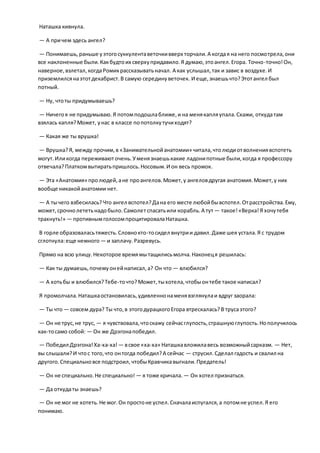 Наташка кивнула.
— А причем здесь ангел?
— Понимаешь,раньше уэтогосуккулентаветочкивверх торчали.А когдая на него посмотрела,они
все наклоненные были.Какбудтоих сверхупридавило.Я думаю,этоангел.Егора. Точно-точно!Он,
наверное,взлетал,когдаРомикрассказыватьначал. А как услышал,так и завис в воздухе.И
приземлилсянаэтотдекабрист.В самую серединуветочек. И еще,знаешьчто?Этотангел был
потный.
— Ну, чтоты придумываешь?
— Ничегоя не придумываю.Я потомподошлаближе,и на менякапляупала.Скажи, откудатам
взялась капля?Может, унас в классе попотолкутучиходят?
— Какая же ты врушка!
— Врушка?Я, между прочим,в «Занимательнойанатомии» читала,чтолюдиотволнениявспотеть
могут.Иликогда переживаюточень.Уменязнаешькакие ладонипотные были,когда я профессору
отвечала?Платкомвытиратьпришлось.Носовым.И он весь промок.
— Эта «Анатомия» пролюдей,ане проангелов.Может,у ангеловдругая анатомия.Может,у них
вообще никакойанатомии нет.
— А тычего взбесилась?Что ангел вспотел?Дана его месте любойбывспотел.Отрасстройства.Ему,
может,срочнолететьнадобыло.Самолетспасатьили корабль.А тут — такое!«Верка!Я хочутебя
трахнуть!» — противнымголосомпроцитировалаНаташка.
В горле образоваласьтяжесть.Словнокто-тосидел внутрии давил.Даже шея устала.Я с трудом
сглотнула:еще немного — и заплачу.Разревусь.
Прямо на всю улицу.Некоторое времямытащилисьмолча.Наконеця решилась:
— Как ты думаешь,почемуонейнаписал,а? Он что — влюбился?
— А хотьбы и влюбился?Тебе-точто?Может,тыхотела,чтобыонтебе такое написал?
Я промолчала.Наташкаостановилась,удивленнонаменявзглянулаи вдруг заорала:
— Ты что — совсем дура? Ты что,в этогодурацкогоЕгора втрескалась?В трусаэтого?
— Он не трус,не трус, — я чувствовала,чтоскажу сейчасглупость,страшнуюглупость.Нополучилось
как-тосамо собой: — Он же Дрэгонапобедил.
— Победил Дрэгона!Ха-ха-ха!— всвое «ха-ха» Наташкавложилавесь возможныйсарказм. — Нет,
вы слышали?И чтос того,что онтогда победил?А сейчас — струсил.Сделал гадость и свалил на
другого.Специальновсе подстроил,чтобыКравчикавыгнали.Предатель!
— Он не специально.Не специально! — я тоже кричала. — Он хотел признаться.
— Да откудаты знаешь?
— Он не мог не хотеть.Не мог.Он простоне успел.Сначалаиспугался,а потомне успел.Я его
понимаю.
 