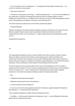 — Ты его понимаешь?Тыегопонимаешь? — от возмущенияНаташкадаже поперхнулась. — Ну,
считай, чтотвой ангел тоже застрял!
— При чемтут мой ангел?
— Потомучто тызащищаешь этогоЕгора, — злобносказала Наташка. — А из-за него ушлаМарсём. И
она, можетбыть,не вернется.Никогда!Хотя зачемона тебе?Ты можешьсидетьв классе и
любоватьсяна своегоЕгора. Ну, и любуйся.Пока не треснешь.И пустьон тебе свои дурацкие записки
пишет,своирудиментыи атавизмы: «Алиночка,яхочутебятрахнуть!»
Она резкоповернуласьибросилась отменя прочь,прямочерездорогу.
— Наташка!Машина!
Машина затормозила.Изокошкавысунулся шофери выругался.Но Наташка не слышала.Она уже
бежалапо другойстороне улице,в яростиразмахивая портфелем.Взлетелисмостовой
потревоженныеголуби,нотут же вернулись— назад к своим крошкам.Как привязанные кземле
ангелы.
До дома былоеще далеко.
30
На следующийденьМарсём в школуне пришла.Вераи Егор тоже не пришли.И еще не пришел
Ромик.Он заболел гриппом.Настясказала, ничегоудивительного.Ромикчастоболеет.Он
слабенький.А вчераего еще и продулона улице,покаонбабушкуждал. Долгождать пришлось.А
Наташка пришла.Онадаже не опоздала.Она надеялась:вдруг Марсём все-такипоявится?И пришла
пораньше,чтобылишнийразее не расстраивать.Но расстраиваться былонекому.
Уроки веладругая учительница.Мысиделитихие и вялые.Разговариватьне хотелось.Даже на
переменах.Очемговорить-то?Такчто учительницабыладовольна:«Мне провас такое наговорили.
Пугали по-всякому.А вы — ничего. Нормальные.И примерырешатьумеете.Даже сзадачей
справились».Она захлопнулажурнал исобраласьуходить.Наташкаподняларуку.
— Да.
— А Маргарита Семеновнакогдапридет?
— Маргарита Семеновна?Не знаю.Она заболела.
— А чемона заболела?Онапоправится?
— Ну, этоне ко мне.Пусть ваши родителивыясняютэтивопросыс администрацией.Я справокне
даю. Мое дело — к контрольнойвас подготовить.
И она недовольнодвинуласьк двери.Наташка продолжаластоять.
— А вообще, — учительницаостановиласьиповернуласькнам, — вы свою МаргаритуСеменовну
довели.Вотчто я должна вам сказать.
 