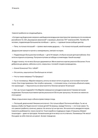 И вышла.
31
Самолетразбилсяна следующийдень.
«Сегоднянад Боденским озеромв швейцарскомвоздушномпространстве произошлостолкновение
российского Ту-154 „Башкирских авиалиний“с грузовым „Боингом-757“ компании DHL. Погибли70
человек, подавляющее большинствопогибших — дети», — суровымтономсообщал диктор.
— Папа, тытолькопослушай! — громко звала мама дедушку. — Ты толькопослушай,какойкошмар!
Дедушкауже пришел в кухнюи,нахмурившись,смотрел наэкран.
— Подавляющее большинствопогибших — дети!И говорят,этобылилучшие детиреспублики.Они
летелиотдыхатьзаграницу.Получилипутевкизапобедыв олимпиадах.Какой кошмар!
Я вдруг поняла,чтоне могу больше сдерживаться.Меня охватилочувствоужасногобессилия.Я еле
добраласьдо дивана, забилась в угол,накрыласьс головой пледомиразрыдалась.
— Алина!Алиночка!Чтос тобой?
— Это ангелы,нашиангелы!Онибольше не летают.
— Что ты такое говоришь?Ты бредишь?
— Ты не понимаешь.Марсёмговорила,ангелыне могутлететьподелам,есличеловекпоступает
плохо.Онитогда привязаны.Как голубик крошкам, — сглатывая слезы,я пыталасьобъяснить маме,
что происходит. — Нашиангелыне могутвзлететь!Онивсе застряли! В кактусах!
— Нет,вы толькоподумайте!ЭтаМарсём совершеннозапудрилаваммозги! Своими вечными
выдумками.Полнымотсутствиемчувства реальности!Ейэтоуже аукнулось.Нониктоне извлекиз
этогоурока!
Мама открыламне лицо и обнялапрямоповерх пледа.
— Послушай,девочкамоя! Никаких ангеловнет.Это толькообраз!Поэтическийобраз.Ты же не
веришьв Бабу-ягу?Будтоона ест плохих детей?Не веришь,правда?Ангелы — этотоже самое.То,
что самолетразбился,конечно,ужасно.Но ангелытутни причем. Этохалатностьавиадиспетчеров.
Самолетыразбиваются,такое случается.Тонуткораблииподводные лодки.И машинысбивают
пешеходов— даже на тротуарах.Номаленькие детине могутза это отвечать.Понимаешь?Не могут!
Они даже за себя отвечатьне умеют.Засвое поведение.
 