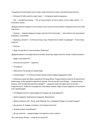 Я выдернулаиз рукмамы кусок пледа,снованатянулана лицо и заплакалаеще сильнее.
— Оленька!Утебя,кажется,пироггорит, — осторожнозаметил дедушка.
— Ой, — спохватиласьмама. — Тут не толькопирог,тут все на свете,тогои гляди,сгорит! — и
кинуласьв кухню.
Дедушкаприсел на диван и стал слушать,какя плачу.Я стала уставать.Рыданиястихли,но слезы
еще текли.
— Знаешь, — заметил дедушка,когда я уже моглаего услышать, — мне кажется,все еще можно
исправить.С ангелами.
— Думаешь,можно? — я откинулапледс лица. Неужелиестькакая-тонадежда?— И они тогда
полетят?
— Полетят.
— Ведь такуже было.С магнитиками.Помнишь?
Дедушкакивнул и погладил меняпо голове.Онвсегда гладил меняпо голове,чтобыуспокоить.
— Деда,а она вернется?
— Если ангелыполетят — вернется.
— Ты уверен?
— Абсолютно.Тутвсе делов живой воде.
— В живой воде? — я откинулапледитеперьловилакаждое дедушкино слово.
— Помнишьсказку про Ивана-царевича?Еговедь убили.Родные братья,кажется.И нужна была
живая вода, чтобы привестицаревичав чувство.Это как раз об этом.Жажда — страшнаявещь.
Знаешь,чегочеловекбольше всегожаждет? — дедушкаснова погладил меняпо голове. —
Разделенности.Чтобыкто-торазделил снимсамое главное.Надо толькоподумать,чтотутможет
стать живой водой.
— Что Марсём хотеласнами разделить?А вдруг мы не догадаемся?
— Нужно подумать.Хорошенькоподумать.Всемвместе.
— Можно спросить уВ.Г. Онже знаетМарсём. Он с нейдружит!Деда,он сегодня придет?
— Да,должен.Я, правда, не уверен,чтосегодняполучится.
— Но ведь можно попробовать?
— Да-да,конечно, — дедушкавдруг стал думатьо чем-тосвоем.
Но я уже ожила.Вечер — когда же он наступит?
 