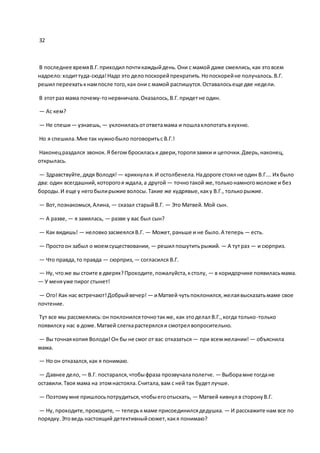 32
В последнее времяВ.Г.приходил почтикаждыйдень.Они с мамой даже смеялись,как этовсем
надоело:ходиттуда-сюда!Надо это делопоскорейпрекратить.Нопоскорейне получалось.В.Г.
решил переехатькнампосле того,как они с мамой распишутся.Оставалосьеще две недели.
В этотраз мама почему-тонервничала.Оказалось,В.Г.придетне один.
— Ас кем?
— Не спеши— узнаешь, — уклониласьотответамама и пошлахлопотатьвкухню.
Но я спешила.Мне так нужнобыло поговоритьс В.Г.!
Наконецраздался звонок.Я бегом бросиласьк двери,торопязамки и цепочки.Дверь,наконец,
открылась.
— Здравствуйте,дядя Володя! — крикнулая.И остолбенела.Надороге стоял не один В.Г.… Их было
два: один всегдашний,которогоя ждала,а другой — точнотакой же,тольконамногомоложе и без
бороды.И еще у негобылирыжие волосы.Такие же кудрявые,каку В.Г., толькорыжие.
— Вот,познакомься,Алина, — сказал старыйВ.Г. — Это Матвей.Мой сын.
— А разве, — я замялась, — разве у вас был сын?
— Как видишь! — неловкозасмеялсяВ.Г. — Может,раньше и не было.А теперь — есть.
— Простоон забыл о моемсуществовании, — решил пошутитьрыжий. — А тутраз — и сюрприз.
— Что правда,то правда — сюрприз, — согласился В.Г.
— Ну, чтоже вы стоите в дверях?Проходите,пожалуйста,кстолу, — в коридорчике появиласьмама.
— У меняуже пирог стынет!
— Ого! Как нас встречают!Добрыйвечер! — иМатвей чутьпоклонился,желаявысказатьмаме свое
почтение.
Тут все мы рассмеялись:он поклонилсяточнотакже, как этоделал В.Г.,когда только-только
появилсяу нас в доме.Матвей слегкарастерялсяи смотрел вопросительно.
— Вы точнаякопия Володи!Он бы не смог от вас отказаться — при всемжелании! — объяснила
мама.
— Но он отказался,как я понимаю.
— Давнее дело, — В.Г. постарался,чтобыфраза прозвучалаполегче. — Выборамне тогдане
оставили.Твоя мама на этомнастояла.Считала,вам с ней так будетлучше.
— Поэтомумне пришлосьпотрудиться,чтобыегоотыскать, — Матвей кивнул в сторонуВ.Г.
— Ну, проходите,проходите, — теперькмаме присоединилсядедушка. — И расскажите нам все по
порядку.Этоведь настоящий детективныйсюжет,какя понимаю?
 