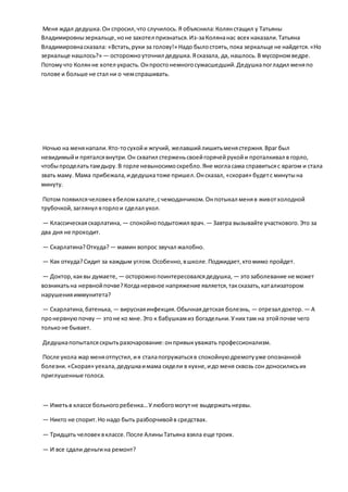 Меня ждал дедушка.Он спросил,что случилось.Я объяснила:Колянстащил у Татьяны
Владимировнызеркальце,ноне захотел признаться.Из-заКолянанас всех наказали.Татьяна
Владимировнасказала: «Встать,руки за голову!» Надо былостоять,пока зеркальце не найдется.«Но
зеркальце нашлось?» — осторожноуточнил дедушка.Ясказала, да, нашлось.В мусорномведре.
Потомучто Колянне хотел украсть.Онпростонемногосумасшедший.Дедушкапогладил меняпо
голове и больше не стал ни о чемспрашивать.
Ночью на менянапали.Кто-тосухойи жгучий, желавшийлишитьменястержня.Враг был
невидимыйи пряталсявнутри.Он схватил стерженьсвоейгорячейрукойи проталкивал в горло,
чтобыпроделатьтамдыру.В горле невыносимоскребло.Яне могласама справитьсяс врагом и стала
звать маму. Мама прибежала,идедушкатоже пришел.Онсказал, «скорая» будетс минутына
минуту.
Потом появилсячеловеквбеломхалате,счемоданчиком.Онпотыкал меняв животхолодной
трубочкой,заглянул вгорлои сделал укол.
— Классическаяскарлатина, — спокойноподытожил врач. — Завтра вызывайте участкового.Это за
два дня не проходит.
— Скарлатина?Откуда? — мамин вопрос звучал жалобно.
— Как откуда?Сидит за каждым углом.Особенно,вшколе.Поджидает,ктомимо пройдет.
— Доктор,каквы думаете, — осторожнопоинтересовалсядедушка, — этозаболевание не может
возникатьна нервнойпочве?Когданервное напряжение является,таксказать,катализатором
нарушенияиммунитета?
— Скарлатина,батенька, — вируснаяинфекция.Обычнаядетская болезнь, — отрезал доктор. — А
пронервнуюпочву — этоне ко мне.Это к бабушкамиз богадельни.Уних там на этойпочве чего
тольконе бывает.
Дедушкапопыталсяскрытьразочарование:онпривыкуважать профессионализм.
После укола жар меняотпустил,ия сталапогружатьсяв спокойнуюдремотууже опознанной
болезни.«Скорая» уехала,дедушкаимама сидели в кухне,идо меня сквозь сон доносилисьих
приглушенные голоса.
— Иметьв классе больногоребенка…Улюбогомогутне выдержатьнервы.
— Никто не спорит.Но надо быть разборчивойв средствах.
— Тридцать человеквклассе.После АлиныТатьяна взяла еще троих.
— И все сдали деньгина ремонт?
 