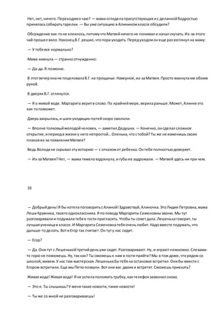 Нет,нет,ничего.Переходимкчаю? — мама огляделаприсутствующих ис деланнойбодростью
приняласьсобиратьтарелки. — Вы уже ситуацию в Алининомклассе обсудили?
Обсуждение как-тоне клеилось,потомучтоМатвейничегоне понимал и начал скучать.Из-за этого
чай прошел вяло.НаконецВ.Г.решил,чтопора уходить.Передуходомонеще раз взглянул на маму:
— У тебявсе нормально?
Мама кивнула— странноотчужденно:
— Да-да.Я позвоню.
В этотвечеронане поцеловалаВ.Г.на прощанье.Наверное,из-заМатвея.Просто махнулаим обоим
рукой.
В дверях В.Г.оглянулся.
— Я о живой воде. Маргарита веритв слово.По крайнеймере,верилараньше.Может,Алинкеэто
как-топоможет.
Дверьзакрылась,и шаги уходящих гостейскоро смолкли.
— Вполне толковыймолодойчеловек, — заметил Дедушка. — Конечно,онсделал сложное
открытие,ипериодв жизни у него непростой…Оленька,чтостобой?Ты же не изменишь своих
плановиз-за появленияМатвея?
Ведь Володяне скрывал этуисторию — с отказомот ребенка.Онтебе полностьюдоверяет.
— Из-за Матвея?Нет, — мама тяжеловздохнула,и губыее задрожали. — Матвей здесь ни при чем.
33
— Добрыйдень!Я бы хотелапоговоритьсАлиной!Здравствуй,Алиночка.ЭтоЛидия Петровна,мама
ЛешиКравчика, твоегоодноклассника.Я поповоду Маргариты Семеновнызвоню.Мы тут
разговаривалии подумалитебяв гости пригласить.Чтобыты советдала. Лешенькаговорит,ты
лучшаяученицав классе.И Маргарита Семеновнатебяоченьлюбит.Надовместе подумать,что
дальше-тоделать.ВотиЕгор так считает.Он туту нас сидит.
— Егор?
— Да.Они тут с Лешенькойтретийденьуже сидят.Разговаривают.Ну, и играютнемножко.Слезами-
то горюне поможешь.Ну,таккак? Ты сможешьк нам в гости прийти?Мы в том доме,чторядом со
школой,живем.У нас там мастерская.Лешенькабытебяна остановке встретил.Онибы вместе с
Егором встретили.Еще мыПетюпозвали. Вотони вас двоих и встретят.Сможешьприехать?
Живая вода! Живая вода! Я не успелаположитьтрубку,кактелефонзазвонил снова.
— Это я. Ты слышишь?У менятакие новости,такие новости!
— Ты же со мной не разговариваешь!
 