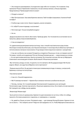 — Это я вчеране разговаривала.А сегодня мне надо тебе что-тосказать.Что-товажное.Егор
признался!Пошел к Кравчикам и признался,чтосам записку написал,а Лешкуподставил.
Представляешь?Прямородителямегосказал!
— Откудаты знаешь?
— Мне Петярассказал. Ему мама Кравчика звонила.Твой телефонспрашивала.А зачем ейтвой
телефон?
— Я сейчас еду к ним в гости. Нужно подумать,каквсе исправить.
— Я с тобой!Ты меняподожди, на остановке!
— Петятоже едет.Толькопопробуйопоздать!
— Ни-ни.
Дедушкавызвался нас отвезти.Всех троих.Прямодо дома. Так чтовстречатьна остановке нас не
пришлось.ДверьоткрыламамаКравчика.
— А мы уж заждались!
Я с удивлениемрассматривалавитуюлестницу,тазыс глиной и выставленные вряд головы.
Некоторые головыбылибелыми,какв Пушкинскоммузее.А некоторые былиобмотанытряпками.С
потолкасвисала люстраиз гнутых вилок.И еще вокругстоялигоршочкии вазочки с сухоцветами.
— А вы же и не были у нас ни разу! Оглядитесь,оглядитесь!Лешенька,чтоже,не говорил ничего?
Что мама с папойу негохудожники?Это вотЛеонид Петровичделает, — мамапоказалана головы.
— А я вотцветочкамиувлеклась.Букетысоставляю.Их ипокупаютнеплохо.ВотмытутМаргарите
Семеновне кженскомуднюготовили.Всей семьей.И Лешенькаучаствовал.
Мы топталисьу входа,не зная, что делатьи на что смотреть.Вотбы дедушкавидел!Вот бывсе
видели.Может,им надо былоМарсём в гости пригласить?
ПервымнашелсяПетя.Он деловитопожал рукупоявившемусяоткуда-тосверху,сантресолей,
Кравчикуи хлопнул поплечуЕгора.
Егор махнул рукой:
— А мы тутс Лешкойподружились.
— Ма! Я самовар поставлю! — Кравчик был в вязаных тапочках и улыбалсяво весьрот.
— Поставь, поставь.Тут-токакойсамовар! Электрический.А вдеревне унас настоящий.
Растапливатьнадо.Сапогом парнагонять.Лешеньке нравилосьочень.Они ставить егосам научился.
Вот приедете как-нибудь,мывас удивим.
Живая вода! Живая вода!
Было уютнои оченьпо-домашнему.Кравчиктоиделовскакивал из-за стола,чтобы что-нибудь
принести.Онловкоуправлялсяс подносом,и с самоваром,и с чашками.
— Ну, давай-ка,Лешка,не скачи. Поговоритьнадо, — дал командуЛеонидПетрович.Кравчик тут же
сел на место. — Кто говоритьначнет?Надо же нам придуматьчто-то.ЧтобыМаргаритаСеменовнана
 