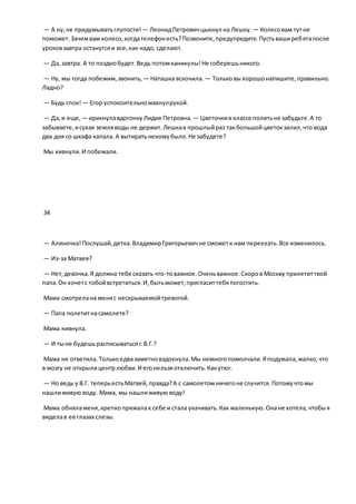— А ну,не придумыватьглупости! — ЛеонидПетровичцыкнул на Лешку. — Колесовам тутне
поможет.Зачемвам колесо,когдателефонесть?Позвоните,предупредите.Пустьваширебятапосле
уроковзавтра останутсяи все,как надо, сделают.
— Да,завтра. А то позднобудет.Ведь потомканикулы!Не соберешьникого.
— Ну, мы тогда побежим,звонить, — Наташка вскочила. — Тольковы хорошонапишите,правильно.
Ладно?
— Будь спок! — Егор успокоительномахнулрукой.
— Да,и еще, — крикнулавдогонкуЛидия Петровна. — Цветочкив классе политьне забудьте.А то
забываете,исухая земляводы не держит.Лешкав прошлыйраз такбольшойцветокзалил,что вода
два дня со шкафа капала.А вытиратьнекомубыло.Не забудете?
Мы кивнули.И побежали.
34
— Алиночка!Послушай,детка.ВладимирГригорьевичне сможетк нам переехать.Все изменилось.
— Из-за Матвея?
— Нет,девочка.Я должна тебе сказать что-товажное.Оченьважное.Скоров Москву прилетиттвой
папа.Он хочетс тобойвстретиться.И,бытьможет,пригласиттебяпогостить.
Мама смотрелана меняс нескрываемойтревогой.
— Папа полетитнасамолете?
Мама кивнула.
— И тыне будешьрасписыватьсяс В.Г.?
Мама не ответила.Толькоедвазаметновздохнула.Мы немногопомолчали.Яподумала,жалко,что
в мозгу не открылицентрлюбви.И егонельзяотключить.Какутюг.
— Но ведь у В.Г. теперьестьМатвей,правда?А с самолетомничегоне случится.Потомучтомы
нашлиживую воду. Мама, мы нашлиживую воду!
Мама обняламеня,крепкоприжалак себе и стала укачивать.Как маленькую.Онане хотела,чтобыя
виделав ее глазах слезы.
 