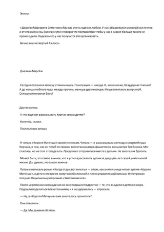 Эпилог
«ДорогаяМаргарита СеменовнаМы вас оченьждем и любим.У нас образовалсямужскойколлектив
и от егоимени мы (зачеркнуто) яговорючтопостараемсячтобыу нас в классе больше такогоне
происходило.Надеюсьчтоу нас получитсяэтоорганизовать.
Вечноваш четвертыйА класс»
ДневникМарсём
Сегодня получилазапискуотмальчишек.Пунктуация — никуда.И, конечноже,безударнаягласная!
А до конца учебногогода,между прочим,меньше двух месяцев.И еще спектакльвыпускной.
Сплошнаяголовнаяболь!
Другаязапись
А что еще мог рассказывать Корчаксвоим детям?
Конечно,сказки.
Послесловие автора
Я читала«КороляМатиуша» своим ученикам.Читала — и рассказывала легендуосмертиЯнуша
Корчака,о том, какон погиб со своими воспитанникамив фашистском концлагере Треблинка.Мог
спастись, но не стал этогоделать.Предпочел отправитьсявместе сдетьми.Не захотел их бросить.
Может быть,этосамое важное,что я успеларассказать детямза двадцать летсвоейучительской
жизни. Да, думаю,этосамое важное.
Потом я написала роман«Когда отдыхаютангелы» — отом, как учительницачитаетдетям«Короля
Матиуша»,а дети в этовремя живутсвоей сложнойи плохоуправляемойжизнью.И этотроман
получил Национальнуюпремию«Заветнаямечта».
После церемониинагражденияко мне подошлиподростки — те,что входилив детское жюри.
Подошлиподелитьсявпечатлениями,ия не удержалась — спросила:
— Ну, а «КороляМатиуша» вам захотелосьпрочитать?
Они ответили:
— Да.Мы думаемоб этом.
 