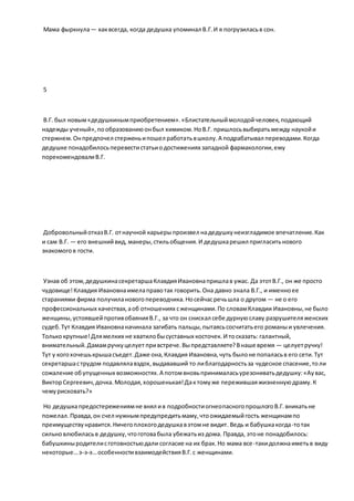 Мама фыркнула— каквсегда, когда дедушка упоминал В.Г.И я погрузиласьв сон.
5
В.Г. был новым«дедушкинымприобретением».«Блистательныймолодойчеловек,подающий
надежды ученый»,пообразованиюонбыл химиком.НоВ.Г. пришлосьвыбиратьмежду наукойи
стержнем.Онпредпочел стерженьипошел работатьвшколу.А подрабатывал переводами.Когда
дедушке понадобилосьперевестистатьиодостижениях западной фармакологии,ему
порекомендовалиВ.Г.
ДобровольныйотказВ.Г. отнаучной карьерыпроизвел надедушкунеизгладимое впечатление.Как
и сам В.Г. — его внешнийвид, манеры,стильобщения.И дедушкарешил пригласитьнового
знакомогов гости.
Узнав об этом,дедушкинасекретаршаКлавдияИвановнапришлав ужас. Да этотВ.Г., он же просто
чудовище!Клавдия Ивановнаимелаправотак говорить.Она давно знала В.Г., и именноее
стараниями фирма получилановогопереводчика.Носейчасречьшла о другом — не о его
профессиональных качествах,аоб отношениях сженщинами.По словамКлавдии Ивановны,не было
женщины,устоявшейпротивобаянияВ.Г., за что он снискал себе дурнуюславу разрушителяженских
судеб.Тут Клавдия Ивановнаначинала загибать пальцы,пытаясьсосчитатьего романыи увлечения.
Толькокрупные!Длямелких не хватилобысуставных косточек.И тосказать: галантный,
внимательный.Дамамручкуцелует привстрече.Выпредставляете?Внаше время — целуетручку!
Тут у когохочешькрышасъедет.Даже она,Клавдия Ивановна,чуть былоне попаласьв его сети.Тут
секретаршаструдом подавлялавздох,выдававший то либлагодарностьза чудесное спасение,толи
сожаление обупущенных возможностях.А потомвновьпринималасьурезониватьдедушку:«Аувас,
ВикторСергеевич,дочка.Молодая,хорошенькая!Дактомуже пережившаяжизненнуюдраму.К
чемурисковать?»
Но дедушкапредостережениямне внял ив подробностиогнеопасногопрошлогоВ.Г.вникатьне
пожелал.Правда,он счел нужнымпредупредитьмаму,чтоожидаемыйгость женщинампо
преимуществунравится.Ничегоплохогодедушкавэтомне видит. Ведь и бабушкакогда-тотак
сильновлюбиласьв дедушку,чтоготовабыла убежатьиз дома. Правда, этоне понадобилось:
бабушкиныродителисготовностьюдали согласие на их брак.Но мама все-такидолжнаиметьв виду
некоторые…э-э-э…особенностивзаимодействияВ.Г.с женщинами.
 