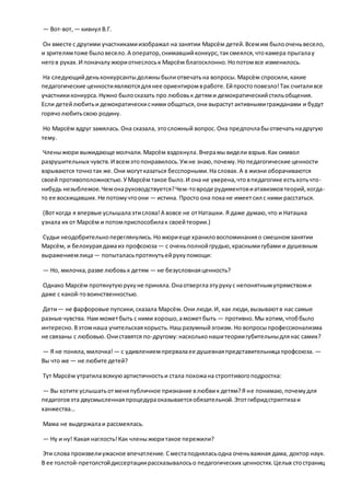 — Вот-вот, — кивнул В.Г.
Он вместе с другими участникамиизображал на занятии Марсём детей.Всемим былооченьвесело,
и зрителямтоже быловесело.А оператор,снимавшийконкурс,таксмеялся,чтокамера прыгалау
негов руках.И поначалужюриотнеслоськ Марсём благосклонно.Нопотомвсе изменилось.
На следующийденьконкурсантыдолжныбылиотвечатьна вопросы.Марсём спросили,какие
педагогические ценностиявляютсядлянее ориентиромвработе.Ейпростоповезло!Так считаливсе
участникиконкурса.Нужно былосказать про любовьк детями демократическийстильобщения.
Если детейлюбитьи демократическисними общаться,они вырастутактивнымигражданами и будут
горячолюбитьсвою родину.
Но Марсём вдруг замялась.Она сказала, этосложный вопрос.Она предпочлабыотвечатьнадругую
тему.
Членыжюри выжидающе молчали.Марсём вздохнула.Вчерамывидели взрыв.Как символ
разрушительных чувств.И всемэтопонравилось.Ужне знаю,почему.Но педагогические ценности
взрываются точнотак же.Они могутказаться бесспорными.На словах.А в жизни оборачиваются
своей противоположностью.УМарсём такое было.И она не уверена,чтовпедагогике естьхотьчто-
нибудь незыблемое.Чемонаруководствуется?Чем-товроде рудиментовиатавизмовтеорий,когда-
то ее восхищавших.Не потомучтоони — истина. Просто она покане имеетсил с ними расстаться.
(Вот когда я впервые услышалаэтислова!А вовсе не отНаташки. Я даже думаю,что и Наташка
узнала их от Марсём и потомприспособилак своейтеории.)
Судьи неодобрительнопереглянулись.Ножюриеще храниловоспоминанияо смешномзанятии
Марсём, и белокураядамаиз профсоюза— с оченьполнойгрудью,краснымигубами и душевным
выражениемлица— попыталасьпротянутьейрукупомощи:
— Но, милочка,разве любовьк детям — не безусловнаяценность?
Однако Марсём протянутуюрукуне приняла.Онаотверглаэтурукус непонятнымупрямствоми
даже с какой-товоинственностью.
Дети— не фарфоровые пупсики,сказала Марсём.Они люди.И, как люди,вызываютв нас самые
разные чувства. Нам можетбыть с ними хорошо,аможетбыть — противно.Мы хотим,чтоббыло
интересно.Вэтомнаша учительскаякорысть.Нашразумныйэгоизм. Но вопросыпрофессионализма
не связаны с любовью.Ониставятся по-другому:наскольконашитеориигубительныдлянас самих?
— Я не поняла,милочка!— с удивлениемпрервалаее душевнаяпредставительницапрофсоюза. —
Вы что же — не любите детей?
Тут Марсём утратилавсякуюартистичностьи стала похожана строптивогоподростка:
— Вы хотите услышатьотменяпубличное признание влюбвик детям?Я не понимаю,почемудля
педагоговэта двусмысленнаяпроцедураоказываетсяобязательной.Этотгибридстриптизаи
ханжества…
Мама не выдержалаи рассмеялась.
— Ну и ну! Какая наглость!Как членыжюритакое пережили?
Эти слова произвелиужасное впечатление. Сместаподняласьодна оченьважная дама, доктор наук.
В ее толстой-претолстойдиссертациирассказывалосьо педагогических ценностях.Целых стостраниц
 