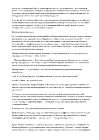 прото, как учительдолженбытьустроенизнутри,еще сто — что должнобыть у негоснаружи,и
двести — как этосовместить.От студентов,обучавшихсявпедагогических институтах,требовалось
содержание диссертациизапомнитьи четконаэкзамене изложить.А если их усилия ни к чемуне
приводили,не былони малейшегошансаполучитьдиплом.
И вот докторнаук всталаи сказала: ейне раз приходилосьсталкиватьсяс людьми,не способными
назвать педагогические ценности.Однакотакуюстепеньсамонадеянногоцинизмаонанаблюдает
впервые.Онане понимает,чтоМарсём, этоттакназываемыйпередовойучитель,делаетна
конкурсе.Ейи в класс-тонельзяпозволятьвходить!
Все сочувственнозакивали.
Но тутвзял словочленжюри по фамилииЗубов.Зубов был маленькийседенькийстаричок, тихонько
дремавшийв конце судейского стола.Первыйраз он проснулсяво времявыступленияВ.Г. — но тут
же опятьуснул.Потом,открыл глаза,когда на сцене появиласьодна оченьюная учительницав
короткойюбочке ив туфлях навысоченномкаблуке,иеще — когда Марсём училаконкурсантов
считать пальцына ногах.Тогда он оченьсмеялся.ТеперьЗубовопятьсидел с открытымиглазами и с
интересомнаблюдал запроисходящим.
Старичокбыл известнымчеловеком,издателем.Онслыл оригиналом,всегдаголосовал против
общих решенийилиимел «особое мнение».
— Маргарита Семеновна, — Зубовобратилсяк Марсём с подчеркнутойучтивостью,отчегодаму-
докторапередернуло, — мысмотреливидеозаписиваших уроков.Я заметил:у вас в классе висит
портретЯнушаКорчака.Вы ведьзнаете его главныйпедагогическийтруд?
Марсём кивнула— будтобы слегка поклониласьЗубовувблагодарностьза отмеченную
подробность.
— Не моглибы вы объяснить,почемувы повесилиэтотпортретнадсвоимстолом?
— Здесь? Сейчас?Нет.Думаю,не могу.
Старичка ответпочему-тоудовлетворил.Онблагосклоннокивнул,адама-докторпошлапятнами.
Марсём отпустилии вызвалина сценудругогоконкурсанта.Но зал еще некоторое времяпребывал в
оцепенении.
А потом,во времяцеремониинаграждения,этотстаричок, Зубов,поднялсяна сцену,чтобы
сообщитьпублике свое особое мнение — отличное отмненияжюри.Средивсех участниковконкурса
Зубоввыделил одну учительницу.ЭтоМарсём.Онотметил ее способностьвыдумывать.Но делоне
тольков этом.Делов особойсмелости — заглядывать внутрьсебя.Крайне важное качество!И
трудновыполнимое.
А вообще — он зато,чтобыпедагоги как можнобольше «какали».
Тут Зубов сделал небольшуюпаузу,наблюдаяпроизведенныйэффект,апотомразъяснил:прошло
время,когда в педагогике требовалосьзадаватьвопрос «Что?» — «Чтонадо делать?».Теперь
насталовремя другоговопроса — вопроса«Как?» — «Как делатьэто„что“?».
Тут все поняли,чтостаричок — шутники проказник, и облегченнорассмеялись.А онобъявил,что
награждаетМарсём специальнымпризом:она поедетнапрактикув Швецию,в одну необычную
школу.Зубовобнял и расцеловал Марсём и подарил ейцветы.Получилось,чтоона тоже победила.
 
